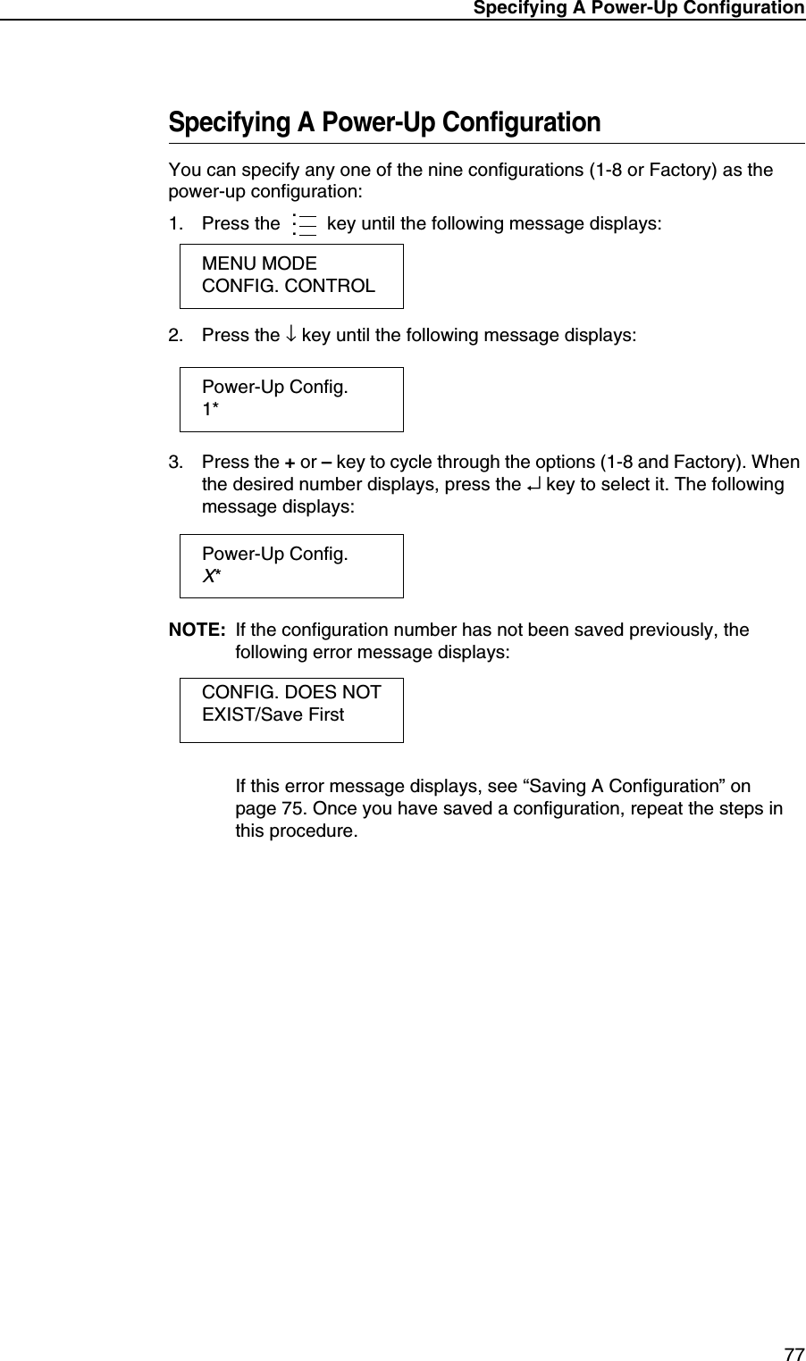 Specifying A Power-Up Configuration77Specifying A Power-Up ConfigurationYou can specify any one of the nine configurations (1-8 or Factory) as the power-up configuration:1. Press the  key until the following message displays:2. Press the &darr; key until the following message displays:3. Press the + or &ndash; key to cycle through the options (1-8 and Factory). When the desired number displays, press the &crarr; key to select it. The following message displays:NOTE: If the configuration number has not been saved previously, the following error message displays:If this error message displays, see &ldquo;Saving A Configuration&rdquo; on page 75. Once you have saved a configuration, repeat the steps in this procedure....MENU MODECONFIG. CONTROLPower-Up Config.1*Power-Up Config.X*CONFIG. DOES NOT EXIST/Save First