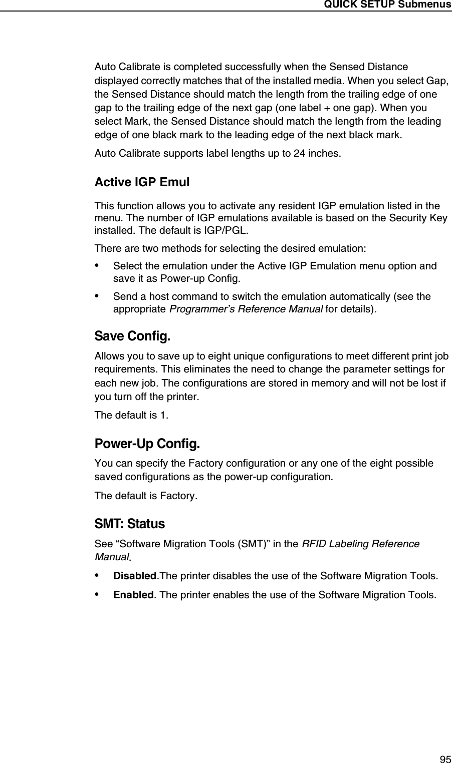 QUICK SETUP Submenus95Auto Calibrate is completed successfully when the Sensed Distance displayed correctly matches that of the installed media. When you select Gap, the Sensed Distance should match the length from the trailing edge of one gap to the trailing edge of the next gap (one label + one gap). When you select Mark, the Sensed Distance should match the length from the leading edge of one black mark to the leading edge of the next black mark.Auto Calibrate supports label lengths up to 24 inches.Active IGP EmulThis function allows you to activate any resident IGP emulation listed in the menu. The number of IGP emulations available is based on the Security Key installed. The default is IGP/PGL.There are two methods for selecting the desired emulation:&bull;Select the emulation under the Active IGP Emulation menu option and save it as Power-up Config.&bull;Send a host command to switch the emulation automatically (see the appropriate Programmer&rsquo;s Reference Manual for details).Save Config.Allows you to save up to eight unique configurations to meet different print job requirements. This eliminates the need to change the parameter settings for each new job. The configurations are stored in memory and will not be lost if you turn off the printer.The default is 1.Power-Up Config.You can specify the Factory configuration or any one of the eight possible saved configurations as the power-up configuration.The default is Factory.SMT: StatusSee &ldquo;Software Migration Tools (SMT)&rdquo; in the RFID Labeling Reference Manual.&bull;Disabled.The printer disables the use of the Software Migration Tools.&bull;Enabled. The printer enables the use of the Software Migration Tools.