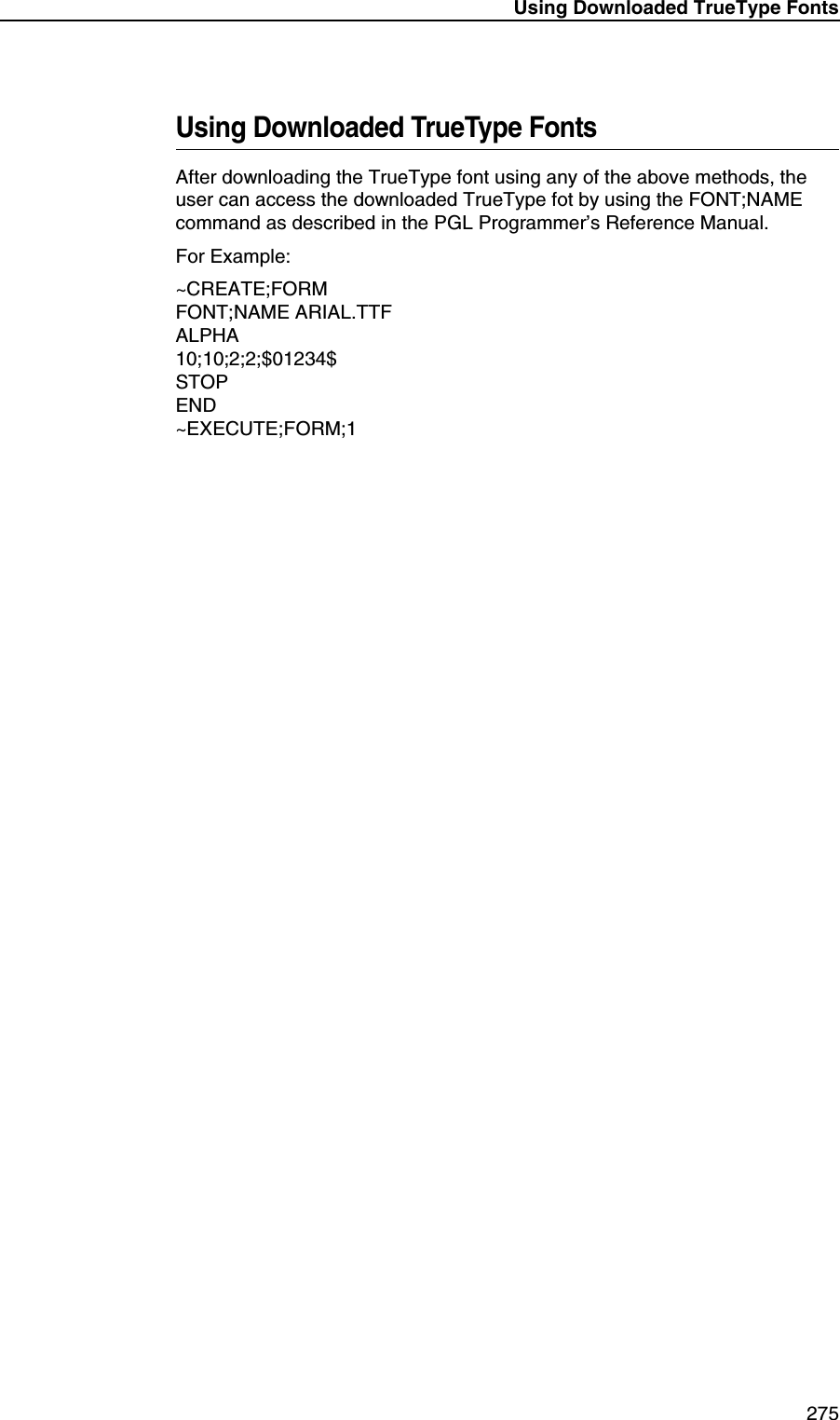 Using Downloaded TrueType Fonts 275Using Downloaded TrueType FontsAfter downloading the TrueType font using any of the above methods, the user can access the downloaded TrueType fot by using the FONT;NAME command as described in the PGL Programmer&rsquo;s Reference Manual.For Example:~CREATE;FORMFONT;NAME ARIAL.TTFALPHA10;10;2;2;$01234$STOPEND~EXECUTE;FORM;1