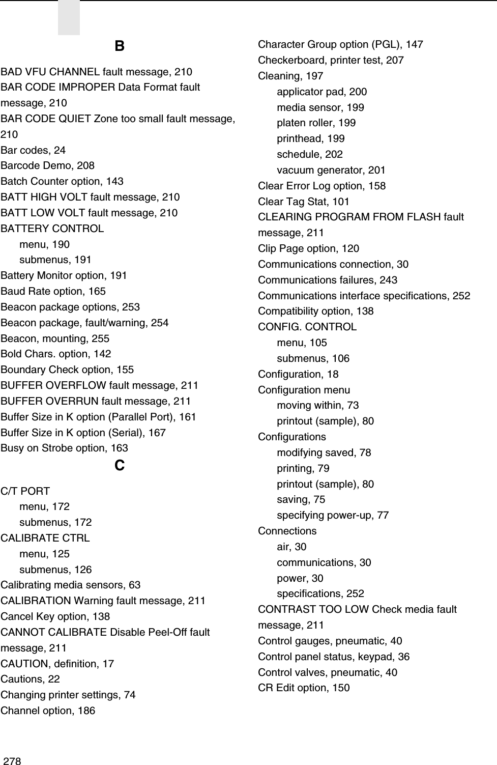  278BBAD VFU CHANNEL fault message, 210BAR CODE IMPROPER Data Format fault message, 210BAR CODE QUIET Zone too small fault message, 210Bar codes, 24Barcode Demo, 208Batch Counter option, 143BATT HIGH VOLT fault message, 210BATT LOW VOLT fault message, 210BATTERY CONTROLmenu, 190submenus, 191Battery Monitor option, 191Baud Rate option, 165Beacon package options, 253Beacon package, fault/warning, 254Beacon, mounting, 255Bold Chars. option, 142Boundary Check option, 155BUFFER OVERFLOW fault message, 211BUFFER OVERRUN fault message, 211Buffer Size in K option (Parallel Port), 161Buffer Size in K option (Serial), 167Busy on Strobe option, 163CC/T PORTmenu, 172submenus, 172CALIBRATE CTRLmenu, 125submenus, 126Calibrating media sensors, 63CALIBRATION Warning fault message, 211Cancel Key option, 138CANNOT CALIBRATE Disable Peel-Off fault message, 211CAUTION, definition, 17Cautions, 22Changing printer settings, 74Channel option, 186Character Group option (PGL), 147Checkerboard, printer test, 207Cleaning, 197applicator pad, 200media sensor, 199platen roller, 199printhead, 199schedule, 202vacuum generator, 201Clear Error Log option, 158Clear Tag Stat, 101CLEARING PROGRAM FROM FLASH fault message, 211Clip Page option, 120Communications connection, 30Communications failures, 243Communications interface specifications, 252Compatibility option, 138CONFIG. CONTROLmenu, 105submenus, 106Configuration, 18Configuration menumoving within, 73printout (sample), 80Configurationsmodifying saved, 78printing, 79printout (sample), 80saving, 75specifying power-up, 77Connectionsair, 30communications, 30power, 30specifications, 252CONTRAST TOO LOW Check media fault message, 211Control gauges, pneumatic, 40Control panel status, keypad, 36Control valves, pneumatic, 40CR Edit option, 150