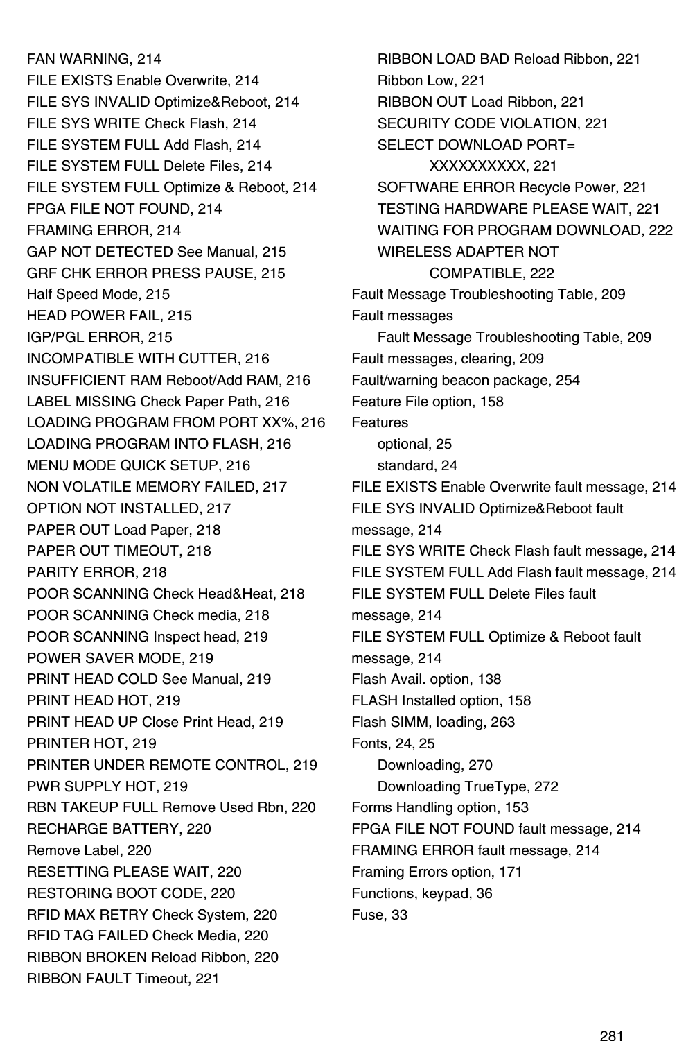  281FAN WARNING, 214FILE EXISTS Enable Overwrite, 214FILE SYS INVALID Optimize&amp;Reboot, 214FILE SYS WRITE Check Flash, 214FILE SYSTEM FULL Add Flash, 214FILE SYSTEM FULL Delete Files, 214FILE SYSTEM FULL Optimize &amp; Reboot, 214FPGA FILE NOT FOUND, 214FRAMING ERROR, 214GAP NOT DETECTED See Manual, 215GRF CHK ERROR PRESS PAUSE, 215Half Speed Mode, 215HEAD POWER FAIL, 215IGP/PGL ERROR, 215INCOMPATIBLE WITH CUTTER, 216INSUFFICIENT RAM Reboot/Add RAM, 216LABEL MISSING Check Paper Path, 216LOADING PROGRAM FROM PORT XX%, 216LOADING PROGRAM INTO FLASH, 216MENU MODE QUICK SETUP, 216NON VOLATILE MEMORY FAILED, 217OPTION NOT INSTALLED, 217PAPER OUT Load Paper, 218PAPER OUT TIMEOUT, 218PARITY ERROR, 218POOR SCANNING Check Head&amp;Heat, 218POOR SCANNING Check media, 218POOR SCANNING Inspect head, 219POWER SAVER MODE, 219PRINT HEAD COLD See Manual, 219PRINT HEAD HOT, 219PRINT HEAD UP Close Print Head, 219PRINTER HOT, 219PRINTER UNDER REMOTE CONTROL, 219PWR SUPPLY HOT, 219RBN TAKEUP FULL Remove Used Rbn, 220RECHARGE BATTERY, 220Remove Label, 220RESETTING PLEASE WAIT, 220RESTORING BOOT CODE, 220RFID MAX RETRY Check System, 220RFID TAG FAILED Check Media, 220RIBBON BROKEN Reload Ribbon, 220RIBBON FAULT Timeout, 221RIBBON LOAD BAD Reload Ribbon, 221Ribbon Low, 221RIBBON OUT Load Ribbon, 221SECURITY CODE VIOLATION, 221SELECT DOWNLOAD PORT=XXXXXXXXXX, 221SOFTWARE ERROR Recycle Power, 221TESTING HARDWARE PLEASE WAIT, 221WAITING FOR PROGRAM DOWNLOAD, 222WIRELESS ADAPTER NOTCOMPATIBLE, 222Fault Message Troubleshooting Table, 209Fault messagesFault Message Troubleshooting Table, 209Fault messages, clearing, 209Fault/warning beacon package, 254Feature File option, 158Featuresoptional, 25standard, 24FILE EXISTS Enable Overwrite fault message, 214FILE SYS INVALID Optimize&amp;Reboot fault message, 214FILE SYS WRITE Check Flash fault message, 214FILE SYSTEM FULL Add Flash fault message, 214FILE SYSTEM FULL Delete Files fault message, 214FILE SYSTEM FULL Optimize &amp; Reboot fault message, 214Flash Avail. option, 138FLASH Installed option, 158Flash SIMM, loading, 263Fonts, 24, 25Downloading, 270Downloading TrueType, 272Forms Handling option, 153FPGA FILE NOT FOUND fault message, 214FRAMING ERROR fault message, 214Framing Errors option, 171Functions, keypad, 36Fuse, 33
