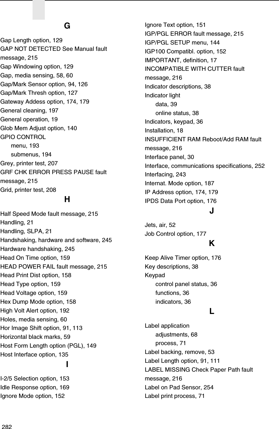  282GGap Length option, 129GAP NOT DETECTED See Manual fault message, 215Gap Windowing option, 129Gap, media sensing, 58, 60Gap/Mark Sensor option, 94, 126Gap/Mark Thresh option, 127Gateway Addess option, 174, 179General cleaning, 197General operation, 19Glob Mem Adjust option, 140GPIO CONTROLmenu, 193submenus, 194Grey, printer test, 207GRF CHK ERROR PRESS PAUSE faultmessage, 215Grid, printer test, 208HHalf Speed Mode fault message, 215Handling, 21Handling, SLPA, 21Handshaking, hardware and software, 245Hardware handshaking, 245Head On Time option, 159HEAD POWER FAIL fault message, 215Head Print Dist option, 158Head Type option, 159Head Voltage option, 159Hex Dump Mode option, 158High Volt Alert option, 192Holes, media sensing, 60Hor Image Shift option, 91, 113Horizontal black marks, 59Host Form Length option (PGL), 149Host Interface option, 135II-2/5 Selection option, 153Idle Response option, 169Ignore Mode option, 152Ignore Text option, 151IGP/PGL ERROR fault message, 215IGP/PGL SETUP menu, 144IGP100 Compatibl. option, 152IMPORTANT, definition, 17INCOMPATIBLE WITH CUTTER faultmessage, 216Indicator descriptions, 38Indicator lightdata, 39online status, 38Indicators, keypad, 36Installation, 18INSUFFICIENT RAM Reboot/Add RAM fault message, 216Interface panel, 30Interface, communications specifications, 252Interfacing, 243Internat. Mode option, 187IP Address option, 174, 179IPDS Data Port option, 176JJets, air, 52Job Control option, 177KKeep Alive Timer option, 176Key descriptions, 38Keypadcontrol panel status, 36functions, 36indicators, 36LLabel applicationadjustments, 68process, 71Label backing, remove, 53Label Length option, 91, 111LABEL MISSING Check Paper Path faultmessage, 216Label on Pad Sensor, 254Label print process, 71