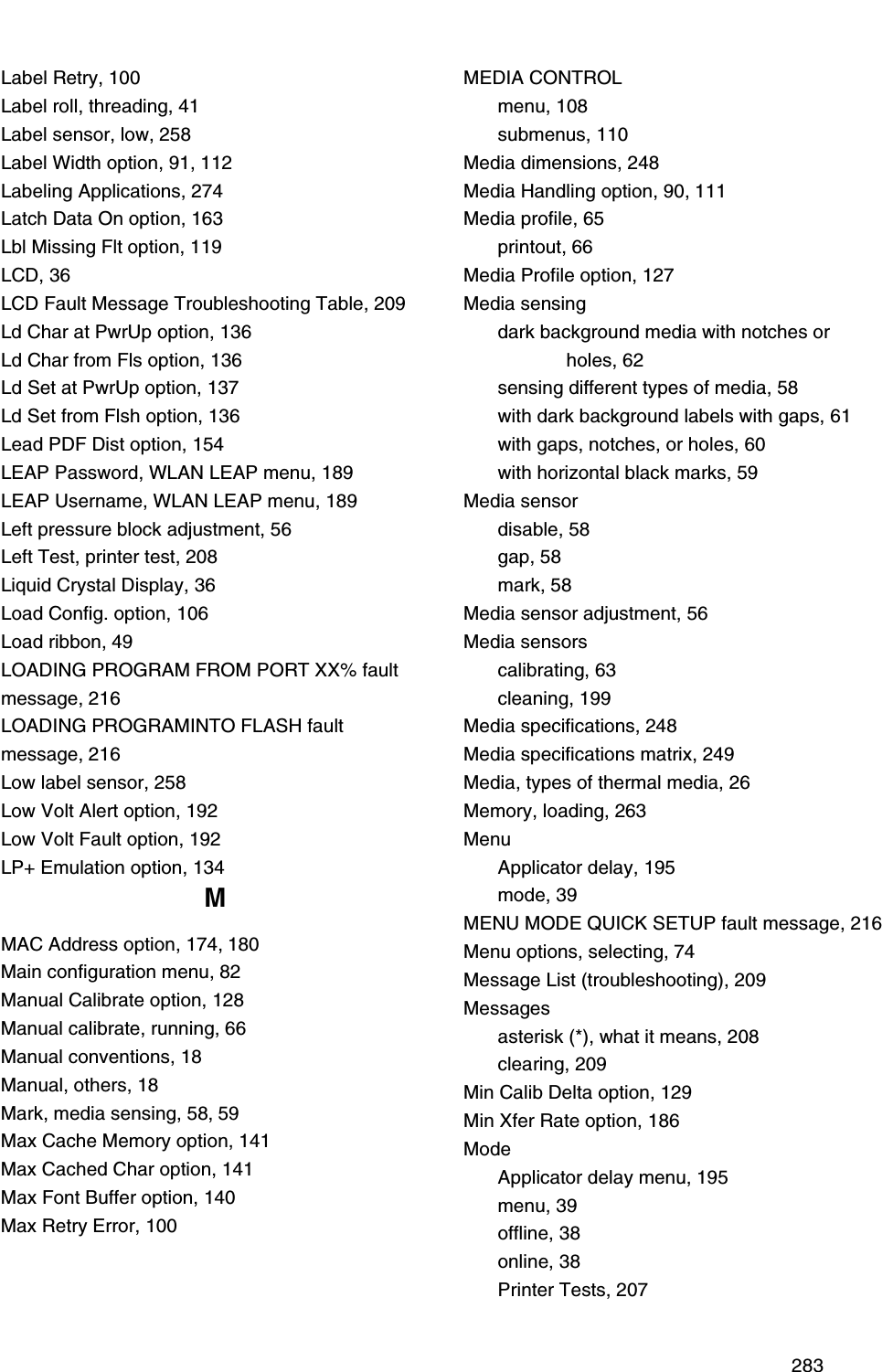  283Label Retry, 100Label roll, threading, 41Label sensor, low, 258Label Width option, 91, 112Labeling Applications, 274Latch Data On option, 163Lbl Missing Flt option, 119LCD, 36LCD Fault Message Troubleshooting Table, 209Ld Char at PwrUp option, 136Ld Char from Fls option, 136Ld Set at PwrUp option, 137Ld Set from Flsh option, 136Lead PDF Dist option, 154LEAP Password, WLAN LEAP menu, 189LEAP Username, WLAN LEAP menu, 189Left pressure block adjustment, 56Left Test, printer test, 208Liquid Crystal Display, 36Load Config. option, 106Load ribbon, 49LOADING PROGRAM FROM PORT XX% fault message, 216LOADING PROGRAMINTO FLASH fault message, 216Low label sensor, 258Low Volt Alert option, 192Low Volt Fault option, 192LP+ Emulation option, 134MMAC Address option, 174, 180Main configuration menu, 82Manual Calibrate option, 128Manual calibrate, running, 66Manual conventions, 18Manual, others, 18Mark, media sensing, 58, 59Max Cache Memory option, 141Max Cached Char option, 141Max Font Buffer option, 140Max Retry Error, 100MEDIA CONTROLmenu, 108submenus, 110Media dimensions, 248Media Handling option, 90, 111Media profile, 65printout, 66Media Profile option, 127Media sensingdark background media with notches or holes, 62sensing different types of media, 58with dark background labels with gaps, 61with gaps, notches, or holes, 60with horizontal black marks, 59Media sensordisable, 58gap, 58mark, 58Media sensor adjustment, 56Media sensorscalibrating, 63cleaning, 199Media specifications, 248Media specifications matrix, 249Media, types of thermal media, 26Memory, loading, 263MenuApplicator delay, 195mode, 39MENU MODE QUICK SETUP fault message, 216Menu options, selecting, 74Message List (troubleshooting), 209Messagesasterisk (*), what it means, 208clearing, 209Min Calib Delta option, 129Min Xfer Rate option, 186ModeApplicator delay menu, 195menu, 39offline, 38online, 38Printer Tests, 207