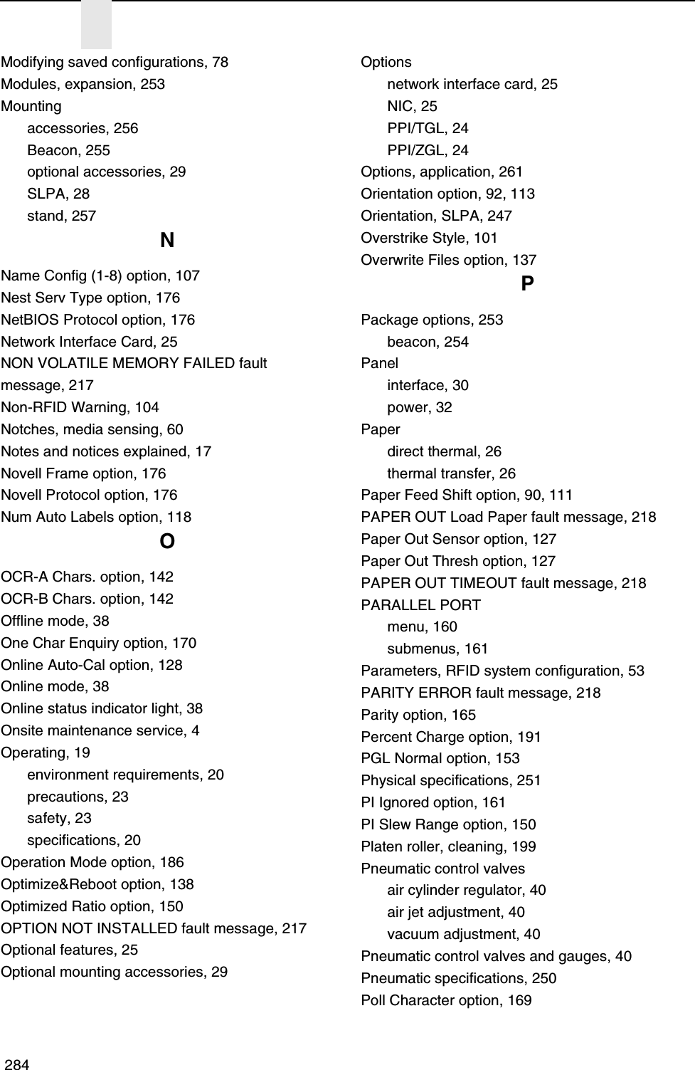  284Modifying saved configurations, 78Modules, expansion, 253Mountingaccessories, 256Beacon, 255optional accessories, 29SLPA, 28stand, 257NName Config (1-8) option, 107Nest Serv Type option, 176NetBIOS Protocol option, 176Network Interface Card, 25NON VOLATILE MEMORY FAILED fault message, 217Non-RFID Warning, 104Notches, media sensing, 60Notes and notices explained, 17Novell Frame option, 176Novell Protocol option, 176Num Auto Labels option, 118OOCR-A Chars. option, 142OCR-B Chars. option, 142Offline mode, 38One Char Enquiry option, 170Online Auto-Cal option, 128Online mode, 38Online status indicator light, 38Onsite maintenance service, 4Operating, 19environment requirements, 20precautions, 23safety, 23specifications, 20Operation Mode option, 186Optimize&amp;Reboot option, 138Optimized Ratio option, 150OPTION NOT INSTALLED fault message, 217Optional features, 25Optional mounting accessories, 29Optionsnetwork interface card, 25NIC, 25PPI/TGL, 24PPI/ZGL, 24Options, application, 261Orientation option, 92, 113Orientation, SLPA, 247Overstrike Style, 101Overwrite Files option, 137PPackage options, 253beacon, 254Panelinterface, 30power, 32Paperdirect thermal, 26thermal transfer, 26Paper Feed Shift option, 90, 111PAPER OUT Load Paper fault message, 218Paper Out Sensor option, 127Paper Out Thresh option, 127PAPER OUT TIMEOUT fault message, 218PARALLEL PORTmenu, 160submenus, 161Parameters, RFID system configuration, 53PARITY ERROR fault message, 218Parity option, 165Percent Charge option, 191PGL Normal option, 153Physical specifications, 251PI Ignored option, 161PI Slew Range option, 150Platen roller, cleaning, 199Pneumatic control valvesair cylinder regulator, 40air jet adjustment, 40vacuum adjustment, 40Pneumatic control valves and gauges, 40Pneumatic specifications, 250Poll Character option, 169