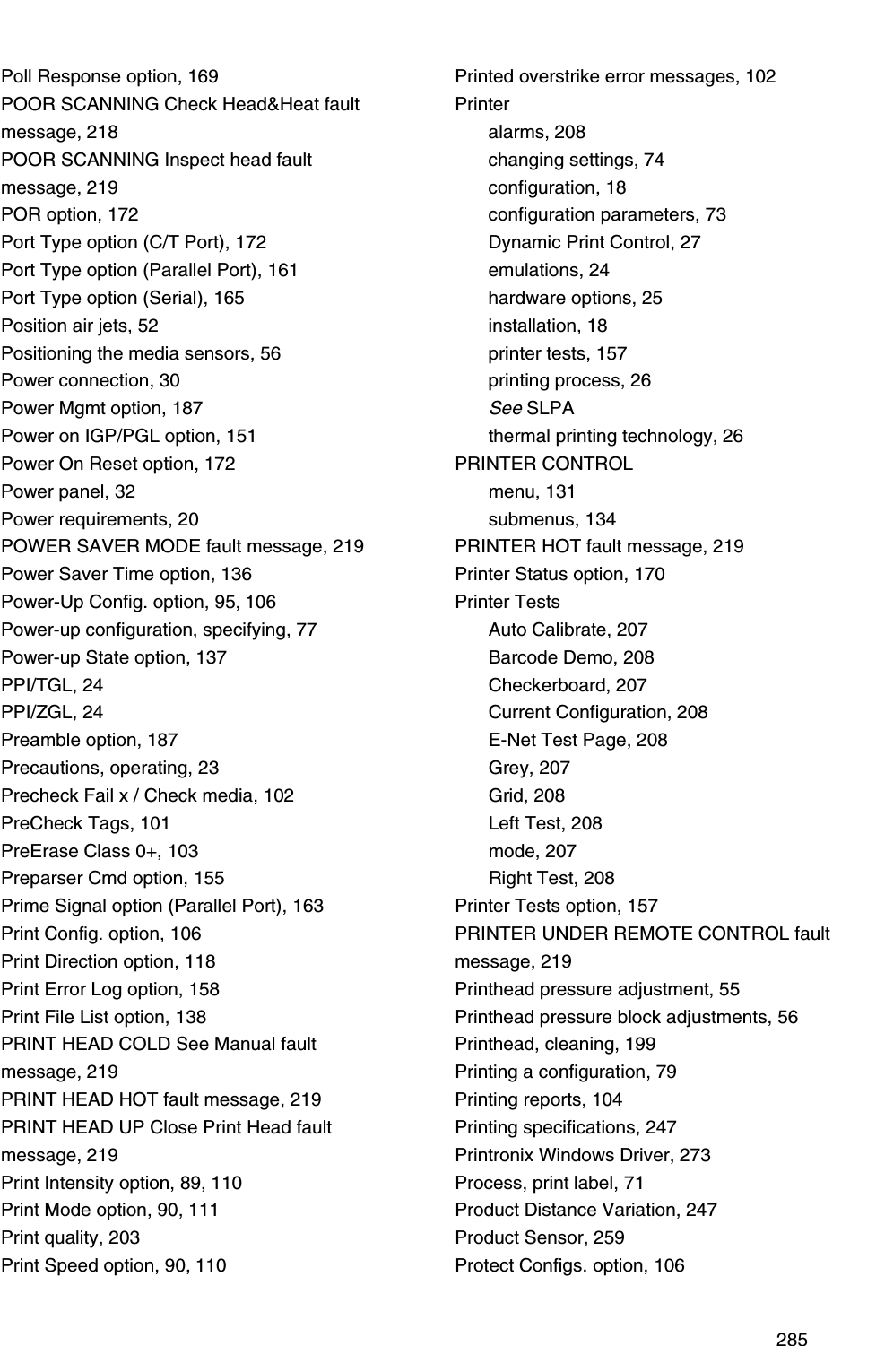  285Poll Response option, 169POOR SCANNING Check Head&amp;Heat fault message, 218POOR SCANNING Inspect head fault message, 219POR option, 172Port Type option (C/T Port), 172Port Type option (Parallel Port), 161Port Type option (Serial), 165Position air jets, 52Positioning the media sensors, 56Power connection, 30Power Mgmt option, 187Power on IGP/PGL option, 151Power On Reset option, 172Power panel, 32Power requirements, 20POWER SAVER MODE fault message, 219Power Saver Time option, 136Power-Up Config. option, 95, 106Power-up configuration, specifying, 77Power-up State option, 137PPI/TGL, 24PPI/ZGL, 24Preamble option, 187Precautions, operating, 23Precheck Fail x / Check media, 102PreCheck Tags, 101PreErase Class 0+, 103Preparser Cmd option, 155Prime Signal option (Parallel Port), 163Print Config. option, 106Print Direction option, 118Print Error Log option, 158Print File List option, 138PRINT HEAD COLD See Manual faultmessage, 219PRINT HEAD HOT fault message, 219PRINT HEAD UP Close Print Head fault message, 219Print Intensity option, 89, 110Print Mode option, 90, 111Print quality, 203Print Speed option, 90, 110Printed overstrike error messages, 102Printeralarms, 208changing settings, 74configuration, 18configuration parameters, 73Dynamic Print Control, 27emulations, 24hardware options, 25installation, 18printer tests, 157printing process, 26See SLPAthermal printing technology, 26PRINTER CONTROLmenu, 131submenus, 134PRINTER HOT fault message, 219Printer Status option, 170Printer TestsAuto Calibrate, 207Barcode Demo, 208Checkerboard, 207Current Configuration, 208E-Net Test Page, 208Grey, 207Grid, 208Left Test, 208mode, 207Right Test, 208Printer Tests option, 157PRINTER UNDER REMOTE CONTROL fault message, 219Printhead pressure adjustment, 55Printhead pressure block adjustments, 56Printhead, cleaning, 199Printing a configuration, 79Printing reports, 104Printing specifications, 247Printronix Windows Driver, 273Process, print label, 71Product Distance Variation, 247Product Sensor, 259Protect Configs. option, 106