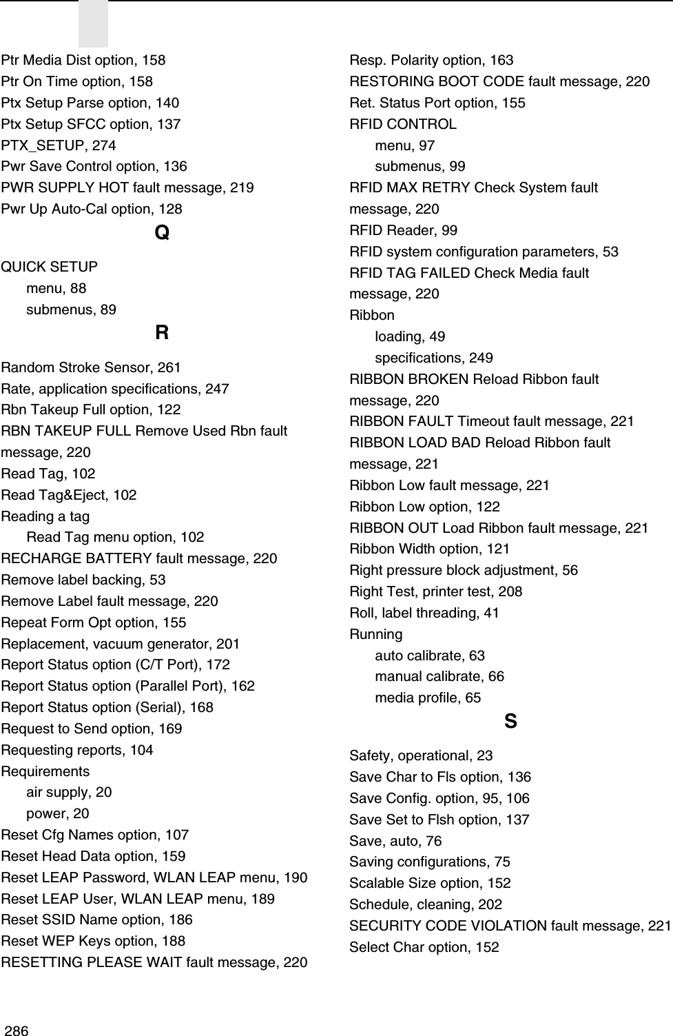  286Ptr Media Dist option, 158Ptr On Time option, 158Ptx Setup Parse option, 140Ptx Setup SFCC option, 137PTX_SETUP, 274Pwr Save Control option, 136PWR SUPPLY HOT fault message, 219Pwr Up Auto-Cal option, 128QQUICK SETUPmenu, 88submenus, 89RRandom Stroke Sensor, 261Rate, application specifications, 247Rbn Takeup Full option, 122RBN TAKEUP FULL Remove Used Rbn fault message, 220Read Tag, 102Read Tag&amp;Eject, 102Reading a tagRead Tag menu option, 102RECHARGE BATTERY fault message, 220Remove label backing, 53Remove Label fault message, 220Repeat Form Opt option, 155Replacement, vacuum generator, 201Report Status option (C/T Port), 172Report Status option (Parallel Port), 162Report Status option (Serial), 168Request to Send option, 169Requesting reports, 104Requirementsair supply, 20power, 20Reset Cfg Names option, 107Reset Head Data option, 159Reset LEAP Password, WLAN LEAP menu, 190Reset LEAP User, WLAN LEAP menu, 189Reset SSID Name option, 186Reset WEP Keys option, 188RESETTING PLEASE WAIT fault message, 220Resp. Polarity option, 163RESTORING BOOT CODE fault message, 220Ret. Status Port option, 155RFID CONTROLmenu, 97submenus, 99RFID MAX RETRY Check System fault message, 220RFID Reader, 99RFID system configuration parameters, 53RFID TAG FAILED Check Media faultmessage, 220Ribbonloading, 49specifications, 249RIBBON BROKEN Reload Ribbon fault message, 220RIBBON FAULT Timeout fault message, 221RIBBON LOAD BAD Reload Ribbon faultmessage, 221Ribbon Low fault message, 221Ribbon Low option, 122RIBBON OUT Load Ribbon fault message, 221Ribbon Width option, 121Right pressure block adjustment, 56Right Test, printer test, 208Roll, label threading, 41Runningauto calibrate, 63manual calibrate, 66media profile, 65SSafety, operational, 23Save Char to Fls option, 136Save Config. option, 95, 106Save Set to Flsh option, 137Save, auto, 76Saving configurations, 75Scalable Size option, 152Schedule, cleaning, 202SECURITY CODE VIOLATION fault message, 221Select Char option, 152