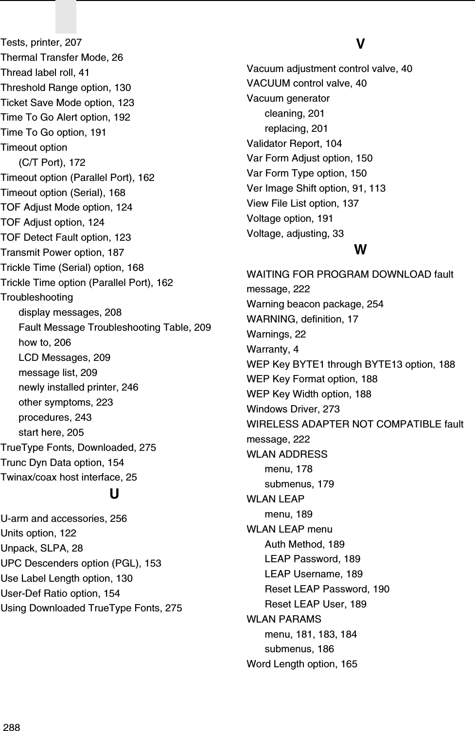  288Tests, printer, 207Thermal Transfer Mode, 26Thread label roll, 41Threshold Range option, 130Ticket Save Mode option, 123Time To Go Alert option, 192Time To Go option, 191Timeout option(C/T Port), 172Timeout option (Parallel Port), 162Timeout option (Serial), 168TOF Adjust Mode option, 124TOF Adjust option, 124TOF Detect Fault option, 123Transmit Power option, 187Trickle Time (Serial) option, 168Trickle Time option (Parallel Port), 162Troubleshootingdisplay messages, 208Fault Message Troubleshooting Table, 209how to, 206LCD Messages, 209message list, 209newly installed printer, 246other symptoms, 223procedures, 243start here, 205TrueType Fonts, Downloaded, 275Trunc Dyn Data option, 154Twinax/coax host interface, 25UU-arm and accessories, 256Units option, 122Unpack, SLPA, 28UPC Descenders option (PGL), 153Use Label Length option, 130User-Def Ratio option, 154Using Downloaded TrueType Fonts, 275VVacuum adjustment control valve, 40VACUUM control valve, 40Vacuum generatorcleaning, 201replacing, 201Validator Report, 104Var Form Adjust option, 150Var Form Type option, 150Ver Image Shift option, 91, 113View File List option, 137Voltage option, 191Voltage, adjusting, 33WWAITING FOR PROGRAM DOWNLOAD fault message, 222Warning beacon package, 254WARNING, definition, 17Warnings, 22Warranty, 4WEP Key BYTE1 through BYTE13 option, 188WEP Key Format option, 188WEP Key Width option, 188Windows Driver, 273WIRELESS ADAPTER NOT COMPATIBLE fault message, 222WLAN ADDRESSmenu, 178submenus, 179WLAN LEAPmenu, 189WLAN LEAP menuAuth Method, 189LEAP Password, 189LEAP Username, 189Reset LEAP Password, 190Reset LEAP User, 189WLAN PARAMSmenu, 181, 183, 184submenus, 186Word Length option, 165