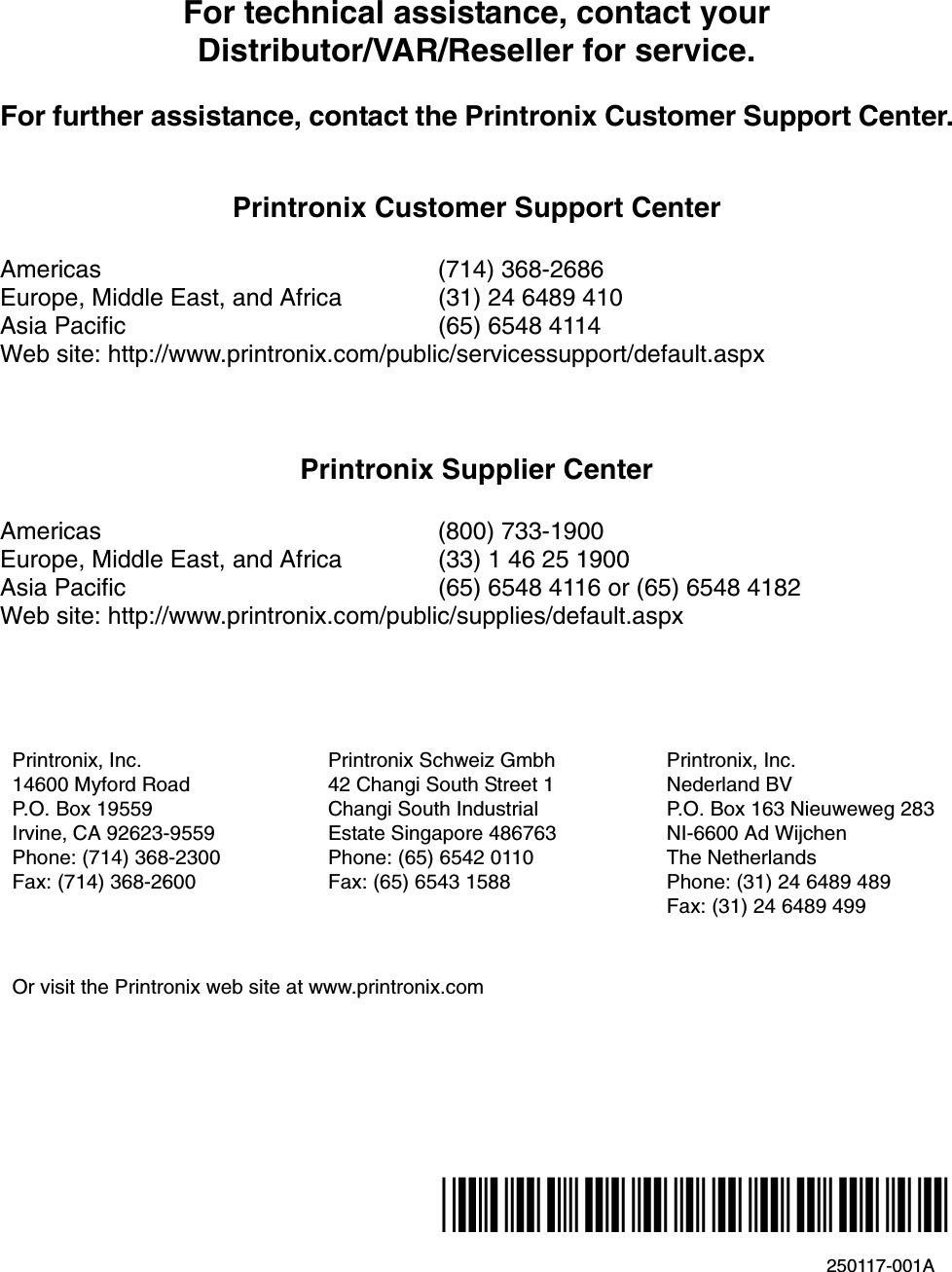 250117-001A*250117-001*For technical assistance, contact yourDistributor/VAR/Reseller for service.For further assistance, contact the Printronix Customer Support Center.Printronix Customer Support CenterAmericas (714) 368-2686Europe, Middle East, and Africa (31) 24 6489 410Asia Pacific (65) 6548 4114Web site: http://www.printronix.com/public/servicessupport/default.aspxPrintronix Supplier CenterAmericas (800) 733-1900Europe, Middle East, and Africa (33) 1 46 25 1900Asia Pacific (65) 6548 4116 or (65) 6548 4182Web site: http://www.printronix.com/public/supplies/default.aspxPrintronix, Inc.14600 Myford RoadP.O. Box 19559Irvine, CA 92623-9559Phone: (714) 368-2300Fax: (714) 368-2600Printronix Schweiz Gmbh42 Changi South Street 1Changi South IndustrialEstate Singapore 486763Phone: (65) 6542 0110Fax: (65) 6543 1588Printronix, Inc.Nederland BVP.O. Box 163 Nieuweweg 283NI-6600 Ad WijchenThe NetherlandsPhone: (31) 24 6489 489Fax: (31) 24 6489 499Or visit the Printronix web site at www.printronix.com