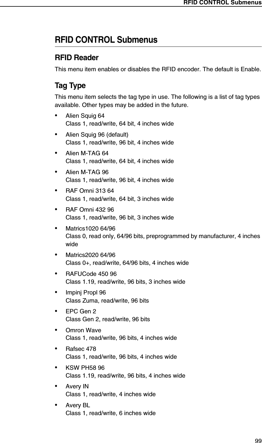 RFID CONTROL Submenus99RFID CONTROL SubmenusRFID ReaderThis menu item enables or disables the RFID encoder. The default is Enable.Tag TypeThis menu item selects the tag type in use. The following is a list of tag types available. Other types may be added in the future.&bull;Alien Squig 64Class 1, read/write, 64 bit, 4 inches wide&bull;Alien Squig 96 (default)Class 1, read/write, 96 bit, 4 inches wide&bull;Alien M-TAG 64Class 1, read/write, 64 bit, 4 inches wide&bull;Alien M-TAG 96Class 1, read/write, 96 bit, 4 inches wide&bull;RAF Omni 313 64Class 1, read/write, 64 bit, 3 inches wide&bull;RAF Omni 432 96Class 1, read/write, 96 bit, 3 inches wide&bull;Matrics1020 64/96Class 0, read only, 64/96 bits, preprogrammed by manufacturer, 4 inches wide&bull;Matrics2020 64/96Class 0+, read/write, 64/96 bits, 4 inches wide&bull;RAFUCode 450 96Class 1.19, read/write, 96 bits, 3 inches wide&bull;Impinj Propl 96Class Zuma, read/write, 96 bits&bull;EPC Gen 2Class Gen 2, read/write, 96 bits&bull;Omron WaveClass 1, read/write, 96 bits, 4 inches wide&bull;Rafsec 478Class 1, read/write, 96 bits, 4 inches wide&bull;KSW PH58 96Class 1.19, read/write, 96 bits, 4 inches wide&bull;Avery INClass 1, read/write, 4 inches wide&bull;Avery BLClass 1, read/write, 6 inches wide