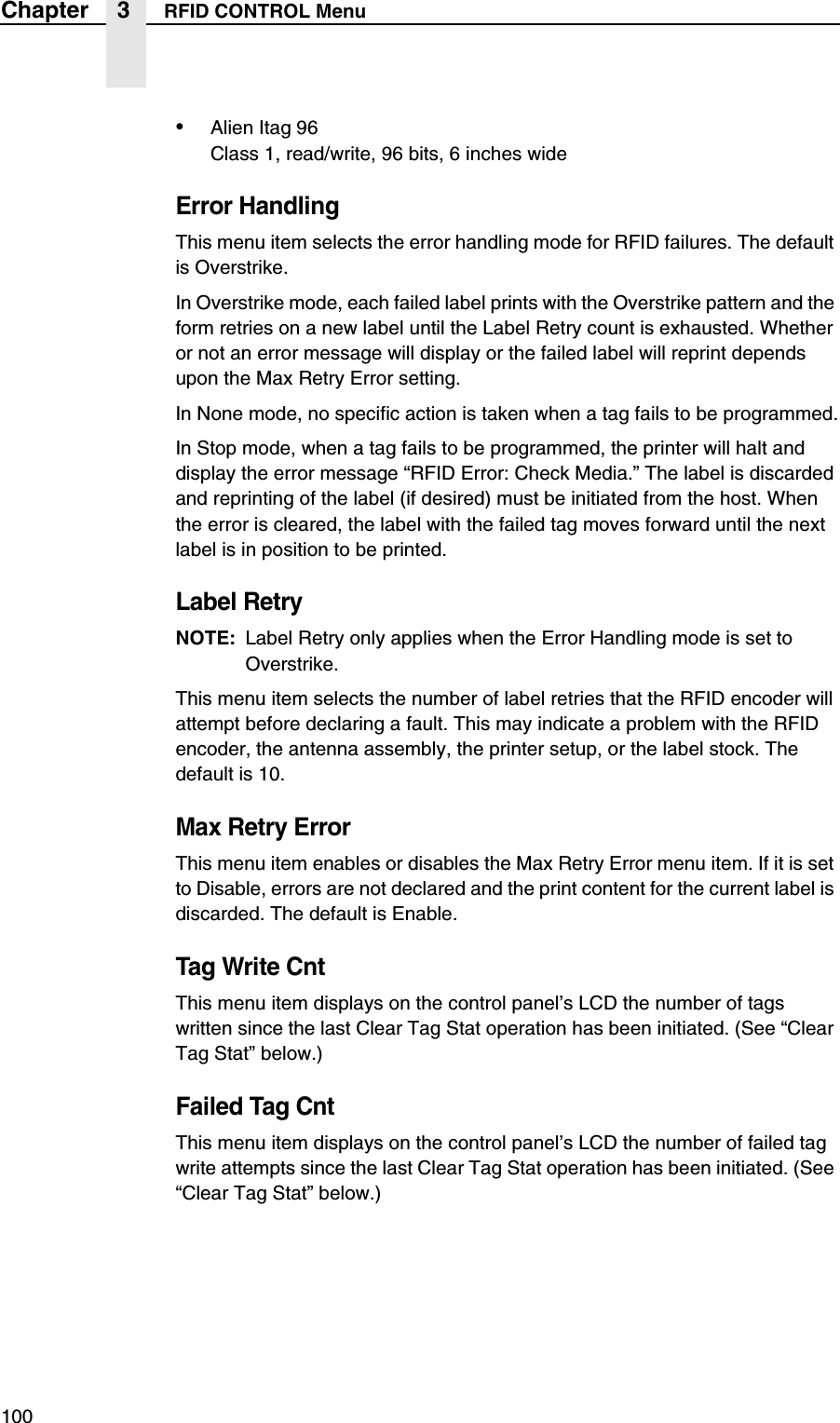 100Chapter 3 RFID CONTROL Menu&bull;Alien Itag 96Class 1, read/write, 96 bits, 6 inches wideError HandlingThis menu item selects the error handling mode for RFID failures. The default is Overstrike.In Overstrike mode, each failed label prints with the Overstrike pattern and the form retries on a new label until the Label Retry count is exhausted. Whether or not an error message will display or the failed label will reprint depends upon the Max Retry Error setting.In None mode, no specific action is taken when a tag fails to be programmed.In Stop mode, when a tag fails to be programmed, the printer will halt and display the error message &ldquo;RFID Error: Check Media.&rdquo; The label is discarded and reprinting of the label (if desired) must be initiated from the host. When the error is cleared, the label with the failed tag moves forward until the next label is in position to be printed.Label RetryNOTE: Label Retry only applies when the Error Handling mode is set to Overstrike.This menu item selects the number of label retries that the RFID encoder will attempt before declaring a fault. This may indicate a problem with the RFID encoder, the antenna assembly, the printer setup, or the label stock. The default is 10.Max Retry ErrorThis menu item enables or disables the Max Retry Error menu item. If it is set to Disable, errors are not declared and the print content for the current label is discarded. The default is Enable.Tag Write CntThis menu item displays on the control panel&rsquo;s LCD the number of tags written since the last Clear Tag Stat operation has been initiated. (See &ldquo;Clear Tag Stat&rdquo; below.)Failed Tag CntThis menu item displays on the control panel&rsquo;s LCD the number of failed tag write attempts since the last Clear Tag Stat operation has been initiated. (See &ldquo;Clear Tag Stat&rdquo; below.)