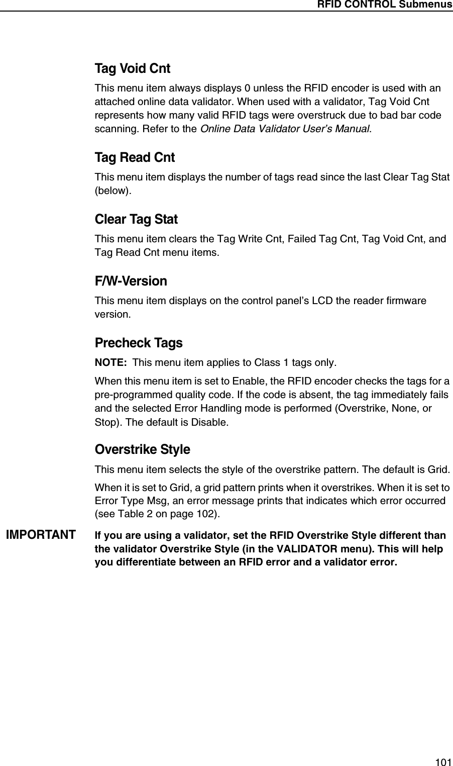 RFID CONTROL Submenus101Tag Void CntThis menu item always displays 0 unless the RFID encoder is used with an attached online data validator. When used with a validator, Tag Void Cnt represents how many valid RFID tags were overstruck due to bad bar code scanning. Refer to the Online Data Validator User&rsquo;s Manual.Tag Read CntThis menu item displays the number of tags read since the last Clear Tag Stat (below).Clear Tag StatThis menu item clears the Tag Write Cnt, Failed Tag Cnt, Tag Void Cnt, and Tag Read Cnt menu items.F/W-VersionThis menu item displays on the control panel&rsquo;s LCD the reader firmware version.Precheck TagsNOTE: This menu item applies to Class 1 tags only.When this menu item is set to Enable, the RFID encoder checks the tags for a pre-programmed quality code. If the code is absent, the tag immediately fails and the selected Error Handling mode is performed (Overstrike, None, or Stop). The default is Disable.Overstrike StyleThis menu item selects the style of the overstrike pattern. The default is Grid.When it is set to Grid, a grid pattern prints when it overstrikes. When it is set to Error Type Msg, an error message prints that indicates which error occurred (see Table 2 on page 102).IMPORTANTIf you are using a validator, set the RFID Overstrike Style different than the validator Overstrike Style (in the VALIDATOR menu). This will help you differentiate between an RFID error and a validator error.