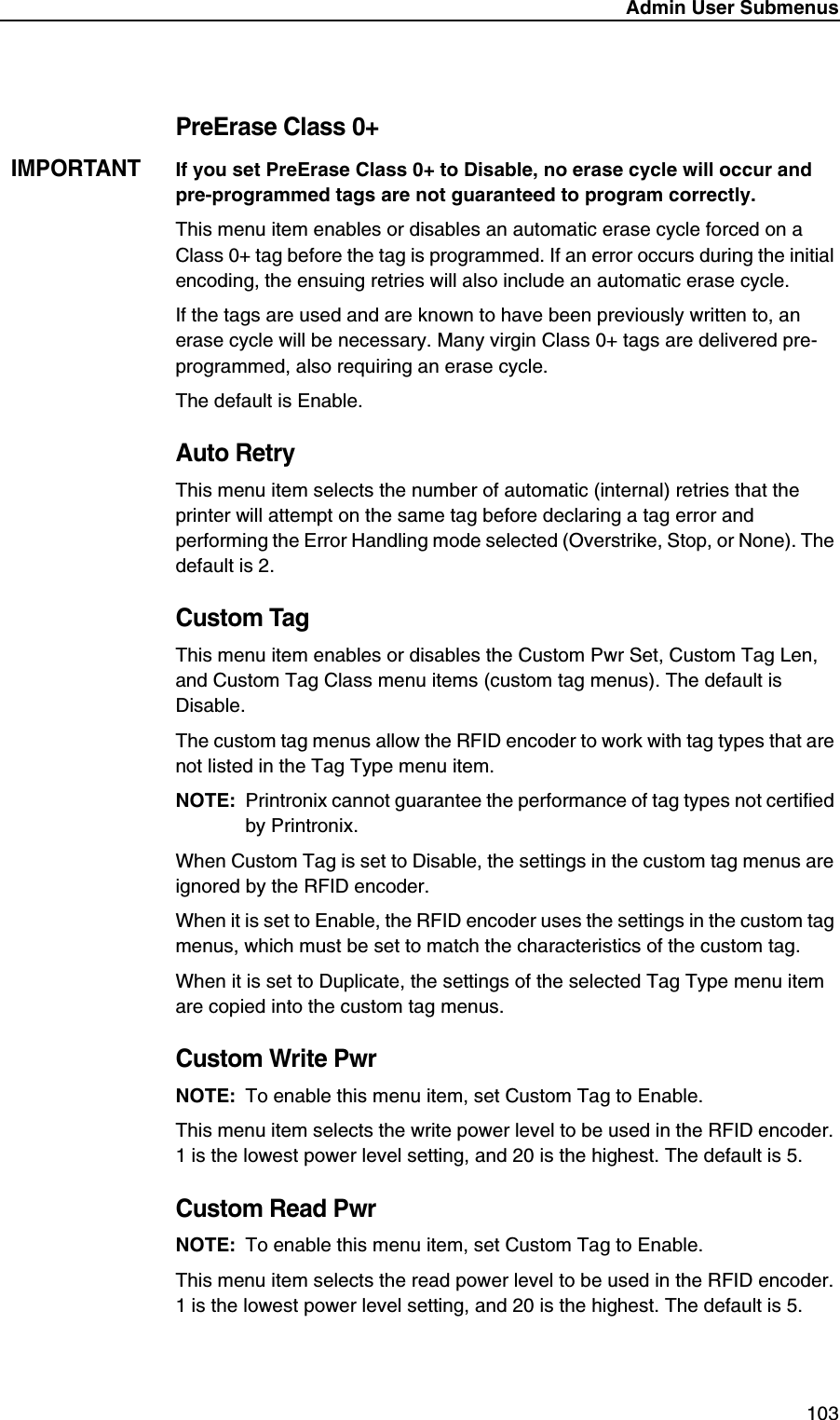 Admin User Submenus103PreErase Class 0+IMPORTANTIf you set PreErase Class 0+ to Disable, no erase cycle will occur and pre-programmed tags are not guaranteed to program correctly.This menu item enables or disables an automatic erase cycle forced on a Class 0+ tag before the tag is programmed. If an error occurs during the initial encoding, the ensuing retries will also include an automatic erase cycle.If the tags are used and are known to have been previously written to, an erase cycle will be necessary. Many virgin Class 0+ tags are delivered pre-programmed, also requiring an erase cycle.The default is Enable.Auto RetryThis menu item selects the number of automatic (internal) retries that the printer will attempt on the same tag before declaring a tag error and performing the Error Handling mode selected (Overstrike, Stop, or None). The default is 2.Custom TagThis menu item enables or disables the Custom Pwr Set, Custom Tag Len, and Custom Tag Class menu items (custom tag menus). The default is Disable.The custom tag menus allow the RFID encoder to work with tag types that are not listed in the Tag Type menu item.NOTE: Printronix cannot guarantee the performance of tag types not certified by Printronix.When Custom Tag is set to Disable, the settings in the custom tag menus are ignored by the RFID encoder.When it is set to Enable, the RFID encoder uses the settings in the custom tag menus, which must be set to match the characteristics of the custom tag.When it is set to Duplicate, the settings of the selected Tag Type menu item are copied into the custom tag menus.Custom Write PwrNOTE: To enable this menu item, set Custom Tag to Enable.This menu item selects the write power level to be used in the RFID encoder. 1 is the lowest power level setting, and 20 is the highest. The default is 5.Custom Read PwrNOTE: To enable this menu item, set Custom Tag to Enable.This menu item selects the read power level to be used in the RFID encoder. 1 is the lowest power level setting, and 20 is the highest. The default is 5.