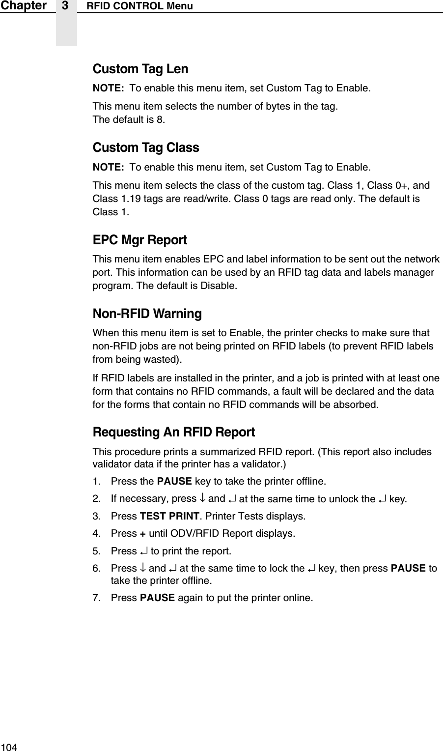 104Chapter 3 RFID CONTROL MenuCustom Tag LenNOTE: To enable this menu item, set Custom Tag to Enable.This menu item selects the number of bytes in the tag.The default is 8.Custom Tag ClassNOTE: To enable this menu item, set Custom Tag to Enable.This menu item selects the class of the custom tag. Class 1, Class 0+, and Class 1.19 tags are read/write. Class 0 tags are read only. The default is Class 1.EPC Mgr ReportThis menu item enables EPC and label information to be sent out the network port. This information can be used by an RFID tag data and labels manager program. The default is Disable.Non-RFID WarningWhen this menu item is set to Enable, the printer checks to make sure that non-RFID jobs are not being printed on RFID labels (to prevent RFID labels from being wasted).If RFID labels are installed in the printer, and a job is printed with at least one form that contains no RFID commands, a fault will be declared and the data for the forms that contain no RFID commands will be absorbed.Requesting An RFID ReportThis procedure prints a summarized RFID report. (This report also includes validator data if the printer has a validator.)1. Press the PAUSE key to take the printer offline.2. If necessary, press &darr; and &crarr; at the same time to unlock the &crarr;key.3. Press TEST PRINT. Printer Tests displays.4. Press + until ODV/RFID Report displays.5. Press &crarr; to print the report.6. Press &darr; and &crarr; at the same time to lock the &crarr; key, then press PAUSE to take the printer offline.7. Press PAUSE again to put the printer online.