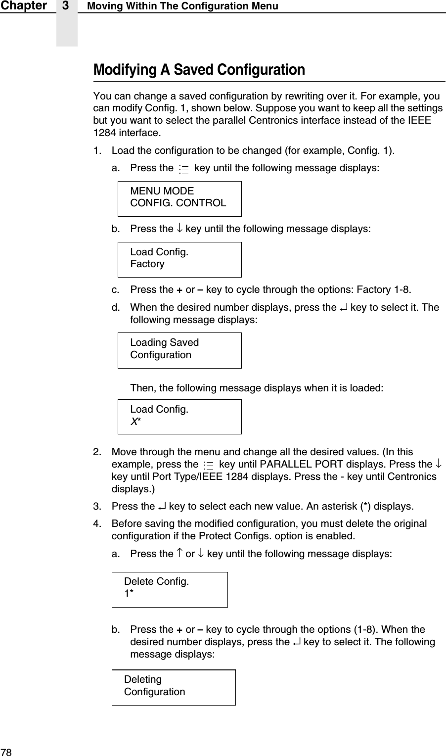 78Chapter 3 Moving Within The Configuration MenuModifying A Saved ConfigurationYou can change a saved configuration by rewriting over it. For example, you can modify Config. 1, shown below. Suppose you want to keep all the settings but you want to select the parallel Centronics interface instead of the IEEE 1284 interface.1. Load the configuration to be changed (for example, Config. 1).a. Press the   key until the following message displays:b. Press the &darr; key until the following message displays:c. Press the + or &ndash; key to cycle through the options: Factory 1-8.d. When the desired number displays, press the &crarr; key to select it. The following message displays:Then, the following message displays when it is loaded:2. Move through the menu and change all the desired values. (In this example, press the   key until PARALLEL PORT displays. Press the &darr; key until Port Type/IEEE 1284 displays. Press the - key until Centronics displays.)3. Press the &crarr; key to select each new value. An asterisk (*) displays.4. Before saving the modified configuration, you must delete the original configuration if the Protect Configs. option is enabled.a. Press the &uarr; or &darr; key until the following message displays:b. Press the + or &ndash; key to cycle through the options (1-8). When the desired number displays, press the &crarr; key to select it. The following message displays:...MENU MODECONFIG. CONTROLLoad Config.FactoryLoading SavedConfigurationLoad Config.X*...Delete Config.1*DeletingConfiguration