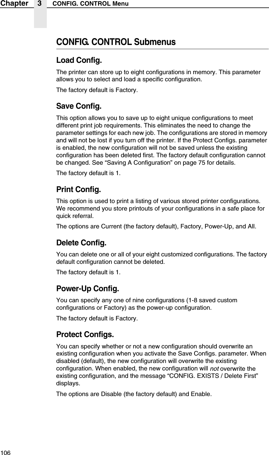 106Chapter 3 CONFIG. CONTROL MenuCONFIG. CONTROL SubmenusLoad Config.The printer can store up to eight configurations in memory. This parameter allows you to select and load a specific configuration.The factory default is Factory.Save Config.This option allows you to save up to eight unique configurations to meet different print job requirements. This eliminates the need to change the parameter settings for each new job. The configurations are stored in memory and will not be lost if you turn off the printer. If the Protect Configs. parameter is enabled, the new configuration will not be saved unless the existing configuration has been deleted first. The factory default configuration cannot be changed. See &ldquo;Saving A Configuration&rdquo; on page 75 for details.The factory default is 1.Print Config.This option is used to print a listing of various stored printer configurations. We recommend you store printouts of your configurations in a safe place for quick referral.The options are Current (the factory default), Factory, Power-Up, and All.Delete Config.You can delete one or all of your eight customized configurations. The factory default configuration cannot be deleted.The factory default is 1.Power-Up Config.You can specify any one of nine configurations (1-8 saved custom configurations or Factory) as the power-up configuration.The factory default is Factory.Protect Configs.You can specify whether or not a new configuration should overwrite an existing configuration when you activate the Save Configs. parameter. When disabled (default), the new configuration will overwrite the existing configuration. When enabled, the new configuration will not overwrite the existing configuration, and the message &ldquo;CONFIG. EXISTS / Delete First&rdquo; displays.The options are Disable (the factory default) and Enable.