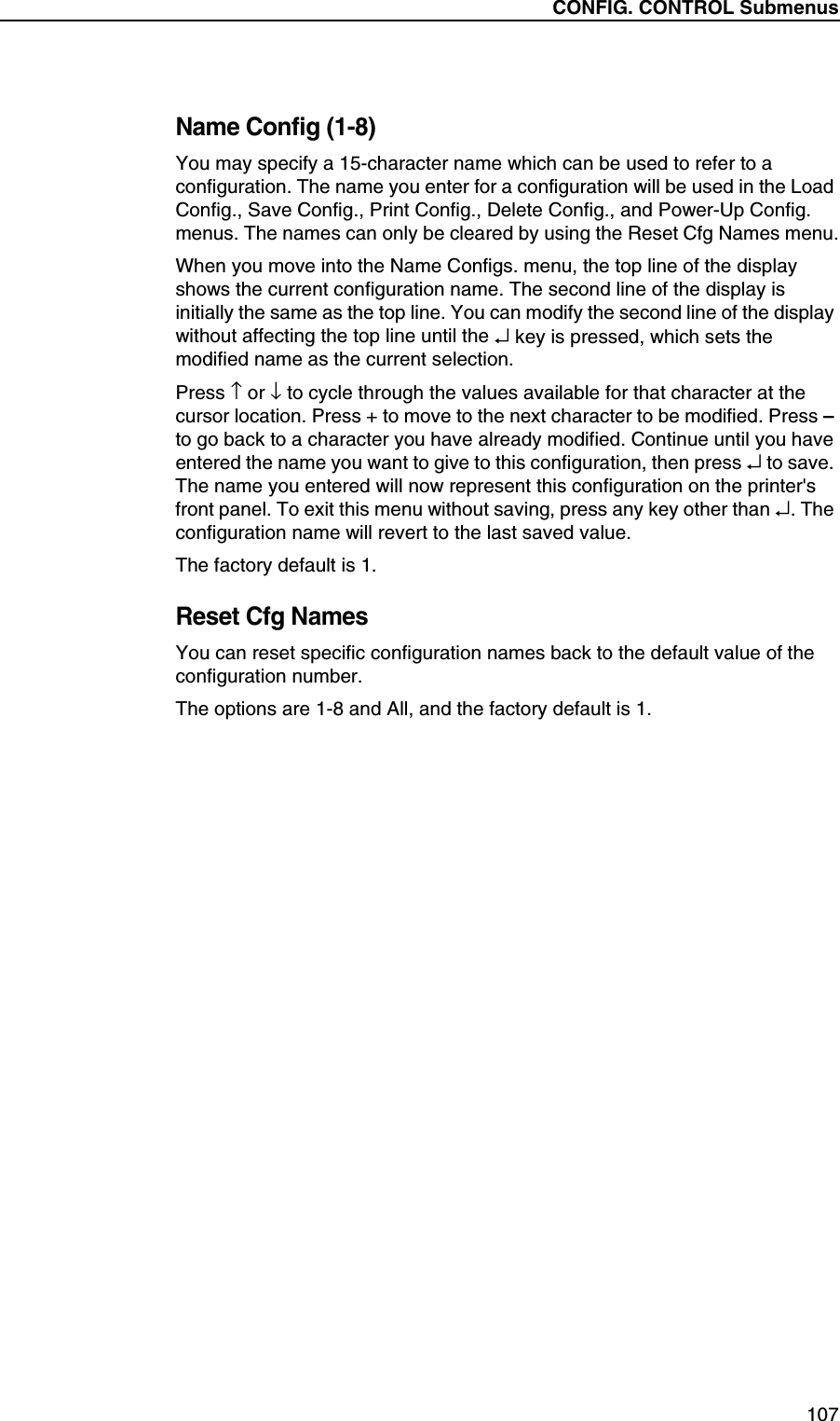 CONFIG. CONTROL Submenus107Name Config (1-8)You may specify a 15-character name which can be used to refer to a configuration. The name you enter for a configuration will be used in the Load Config., Save Config., Print Config., Delete Config., and Power-Up Config. menus. The names can only be cleared by using the Reset Cfg Names menu.When you move into the Name Configs. menu, the top line of the display shows the current configuration name. The second line of the display is initially the same as the top line. You can modify the second line of the display without affecting the top line until the &crarr; key is pressed, which sets the modified name as the current selection.Press &uarr; or &darr; to cycle through the values available for that character at the cursor location. Press + to move to the next character to be modified. Press &ndash; to go back to a character you have already modified. Continue until you have entered the name you want to give to this configuration, then press &crarr; to save. The name you entered will now represent this configuration on the printer's front panel. To exit this menu without saving, press any key other than &crarr;. The configuration name will revert to the last saved value.The factory default is 1.Reset Cfg NamesYou can reset specific configuration names back to the default value of the configuration number.The options are 1-8 and All, and the factory default is 1.