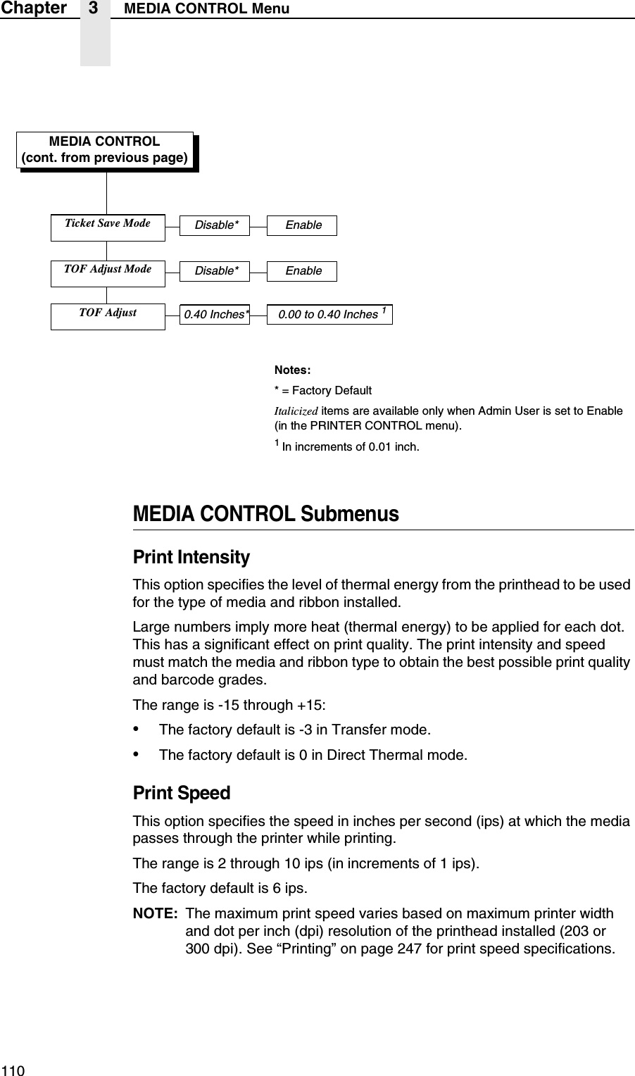 110Chapter 3 MEDIA CONTROL MenuMEDIA CONTROL SubmenusPrint IntensityThis option specifies the level of thermal energy from the printhead to be used for the type of media and ribbon installed.Large numbers imply more heat (thermal energy) to be applied for each dot. This has a significant effect on print quality. The print intensity and speed must match the media and ribbon type to obtain the best possible print quality and barcode grades.The range is -15 through +15:&bull;The factory default is -3 in Transfer mode.&bull;The factory default is 0 in Direct Thermal mode.Print SpeedThis option specifies the speed in inches per second (ips) at which the media passes through the printer while printing.The range is 2 through 10 ips (in increments of 1 ips).The factory default is 6 ips.NOTE: The maximum print speed varies based on maximum printer width and dot per inch (dpi) resolution of the printhead installed (203 or300 dpi). See &ldquo;Printing&rdquo; on page 247 for print speed specifications.MEDIA CONTROL(cont. from previous page)Notes:* = Factory DefaultItalicized items are available only when Admin User is set to Enable (in the PRINTER CONTROL menu).1 In increments of 0.01 inch.Ticket Save ModeDisable* EnableTOF Adjust ModeDisable* EnableTOF Adjust0.40 Inches* 0.00 to 0.40 Inches 1