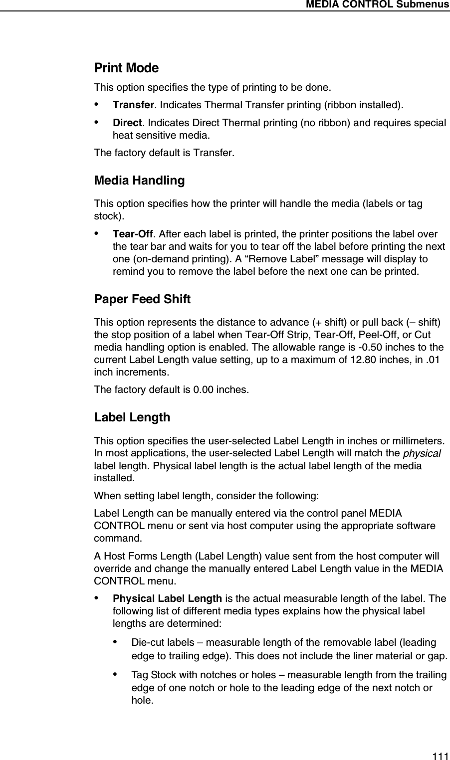MEDIA CONTROL Submenus111Print ModeThis option specifies the type of printing to be done.&bull;Transfer. Indicates Thermal Transfer printing (ribbon installed).&bull;Direct. Indicates Direct Thermal printing (no ribbon) and requires special heat sensitive media.The factory default is Transfer.Media HandlingThis option specifies how the printer will handle the media (labels or tag stock).&bull;Tear-Off. After each label is printed, the printer positions the label over the tear bar and waits for you to tear off the label before printing the next one (on-demand printing). A &ldquo;Remove Label&rdquo; message will display to remind you to remove the label before the next one can be printed.Paper Feed ShiftThis option represents the distance to advance (+ shift) or pull back (&ndash; shift) the stop position of a label when Tear-Off Strip, Tear-Off, Peel-Off, or Cut media handling option is enabled. The allowable range is -0.50 inches to the current Label Length value setting, up to a maximum of 12.80 inches, in .01 inch increments.The factory default is 0.00 inches.Label LengthThis option specifies the user-selected Label Length in inches or millimeters. In most applications, the user-selected Label Length will match the physical label length. Physical label length is the actual label length of the media installed.When setting label length, consider the following:Label Length can be manually entered via the control panel MEDIA CONTROL menu or sent via host computer using the appropriate software command.A Host Forms Length (Label Length) value sent from the host computer will override and change the manually entered Label Length value in the MEDIA CONTROL menu.&bull;Physical Label Length is the actual measurable length of the label. The following list of different media types explains how the physical label lengths are determined:&bull;Die-cut labels &ndash; measurable length of the removable label (leading edge to trailing edge). This does not include the liner material or gap.&bull;Tag Stock with notches or holes &ndash; measurable length from the trailing edge of one notch or hole to the leading edge of the next notch or hole.