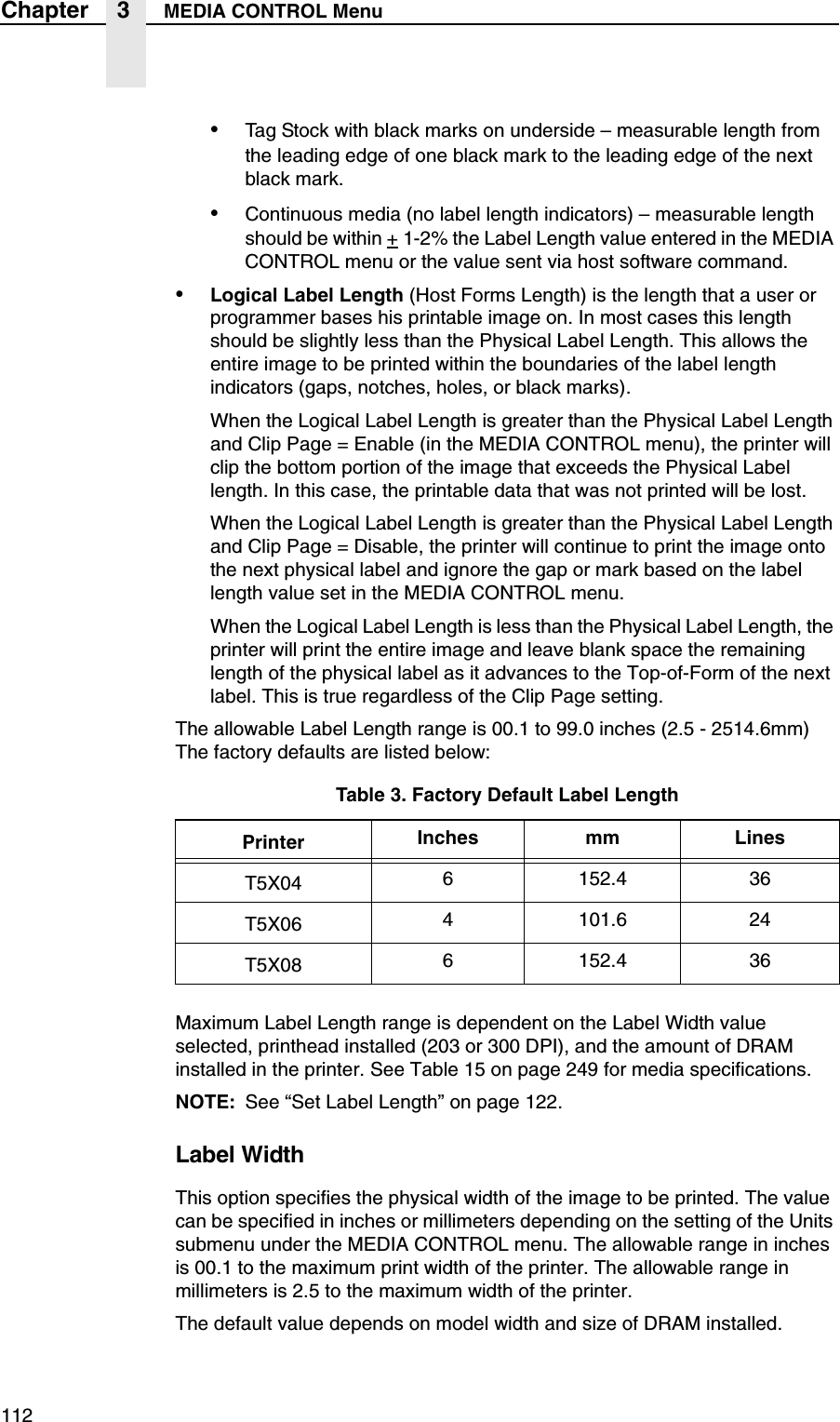 112Chapter 3 MEDIA CONTROL Menu&bull;Tag Stock with black marks on underside &ndash; measurable length from the leading edge of one black mark to the leading edge of the next black mark.&bull;Continuous media (no label length indicators) &ndash; measurable length should be within + 1-2% the Label Length value entered in the MEDIA CONTROL menu or the value sent via host software command.&bull;Logical Label Length (Host Forms Length) is the length that a user or programmer bases his printable image on. In most cases this length should be slightly less than the Physical Label Length. This allows the entire image to be printed within the boundaries of the label length indicators (gaps, notches, holes, or black marks).When the Logical Label Length is greater than the Physical Label Length and Clip Page = Enable (in the MEDIA CONTROL menu), the printer will clip the bottom portion of the image that exceeds the Physical Label length. In this case, the printable data that was not printed will be lost.When the Logical Label Length is greater than the Physical Label Length and Clip Page = Disable, the printer will continue to print the image onto the next physical label and ignore the gap or mark based on the label length value set in the MEDIA CONTROL menu.When the Logical Label Length is less than the Physical Label Length, the printer will print the entire image and leave blank space the remaining length of the physical label as it advances to the Top-of-Form of the next label. This is true regardless of the Clip Page setting.The allowable Label Length range is 00.1 to 99.0 inches (2.5 - 2514.6mm) The factory defaults are listed below:Maximum Label Length range is dependent on the Label Width value selected, printhead installed (203 or 300 DPI), and the amount of DRAM installed in the printer. See Table 15 on page 249 for media specifications.NOTE: See &ldquo;Set Label Length&rdquo; on page 122.Label WidthThis option specifies the physical width of the image to be printed. The value can be specified in inches or millimeters depending on the setting of the Units submenu under the MEDIA CONTROL menu. The allowable range in inches is 00.1 to the maximum print width of the printer. The allowable range in millimeters is 2.5 to the maximum width of the printer.The default value depends on model width and size of DRAM installed.Table 3. Factory Default Label LengthPrinter Inches mm LinesT5X04 6 152.4 36T5X06 4 101.6 24T5X08 6 152.4 36