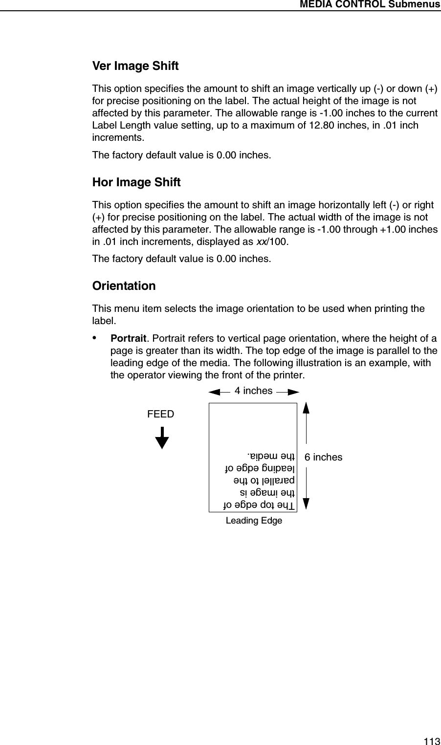 MEDIA CONTROL Submenus113Ver Image ShiftThis option specifies the amount to shift an image vertically up (-) or down (+) for precise positioning on the label. The actual height of the image is not affected by this parameter. The allowable range is -1.00 inches to the current Label Length value setting, up to a maximum of 12.80 inches, in .01 inch increments.The factory default value is 0.00 inches.Hor Image ShiftThis option specifies the amount to shift an image horizontally left (-) or right (+) for precise positioning on the label. The actual width of the image is not affected by this parameter. The allowable range is -1.00 through +1.00 inches in .01 inch increments, displayed as xx/100.The factory default value is 0.00 inches.OrientationThis menu item selects the image orientation to be used when printing the label.&bull;Portrait. Portrait refers to vertical page orientation, where the height of a page is greater than its width. The top edge of the image is parallel to the leading edge of the media. The following illustration is an example, with the operator viewing the front of the printer.4 inches6 inchesFEEDThe top edge of the image is parallel to the leading edge of the media.Leading Edge