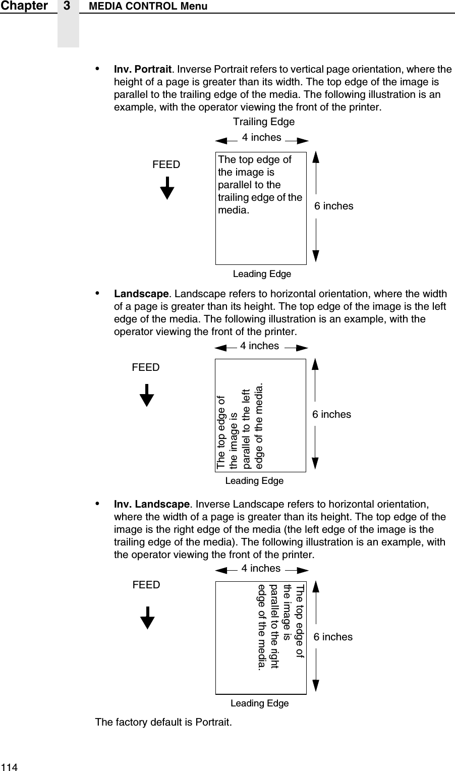 114Chapter 3 MEDIA CONTROL Menu&bull;Inv. Portrait. Inverse Portrait refers to vertical page orientation, where the height of a page is greater than its width. The top edge of the image is parallel to the trailing edge of the media. The following illustration is an example, with the operator viewing the front of the printer.&bull;Landscape. Landscape refers to horizontal orientation, where the width of a page is greater than its height. The top edge of the image is the left edge of the media. The following illustration is an example, with the operator viewing the front of the printer.&bull;Inv. Landscape. Inverse Landscape refers to horizontal orientation, where the width of a page is greater than its height. The top edge of the image is the right edge of the media (the left edge of the image is the trailing edge of the media). The following illustration is an example, with the operator viewing the front of the printer.The factory default is Portrait.FEED The top edge of the image is parallel to the trailing edge of the media.Leading EdgeTrailing Edge4 inches6 inchesFEEDThe top edge of the image is parallel to the left edge of the media.Leading Edge4 inches6 inchesFEEDThe top edge of the image is parallel to the right edge of the media.Leading Edge4 inches6 inches
