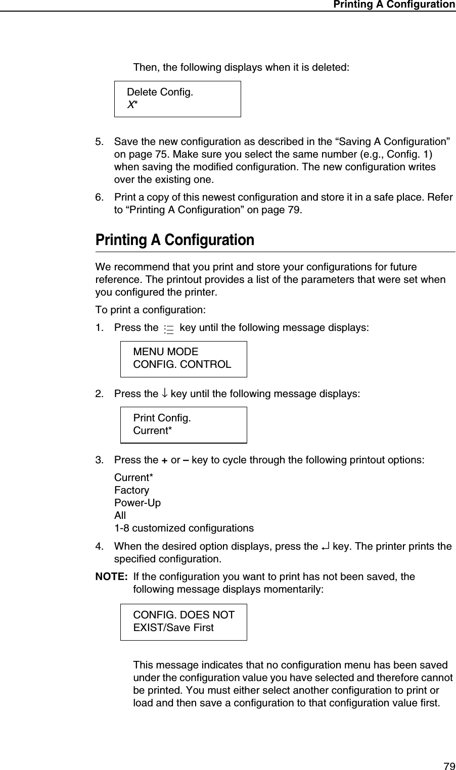 Printing A Configuration79Then, the following displays when it is deleted:5. Save the new configuration as described in the &ldquo;Saving A Configuration&rdquo; on page 75. Make sure you select the same number (e.g., Config. 1) when saving the modified configuration. The new configuration writes over the existing one.6. Print a copy of this newest configuration and store it in a safe place. Refer to &ldquo;Printing A Configuration&rdquo; on page 79.Printing A ConfigurationWe recommend that you print and store your configurations for future reference. The printout provides a list of the parameters that were set when you configured the printer.To print a configuration:1. Press the   key until the following message displays:2. Press the &darr; key until the following message displays:3. Press the + or &ndash; key to cycle through the following printout options:Current*FactoryPower-UpAll1-8 customized configurations4. When the desired option displays, press the &crarr; key. The printer prints the specified configuration.NOTE: If the configuration you want to print has not been saved, the following message displays momentarily:This message indicates that no configuration menu has been saved under the configuration value you have selected and therefore cannot be printed. You must either select another configuration to print or load and then save a configuration to that configuration value first.Delete Config.X*...MENU MODECONFIG. CONTROLPrint Config.Current*CONFIG. DOES NOTEXIST/Save First