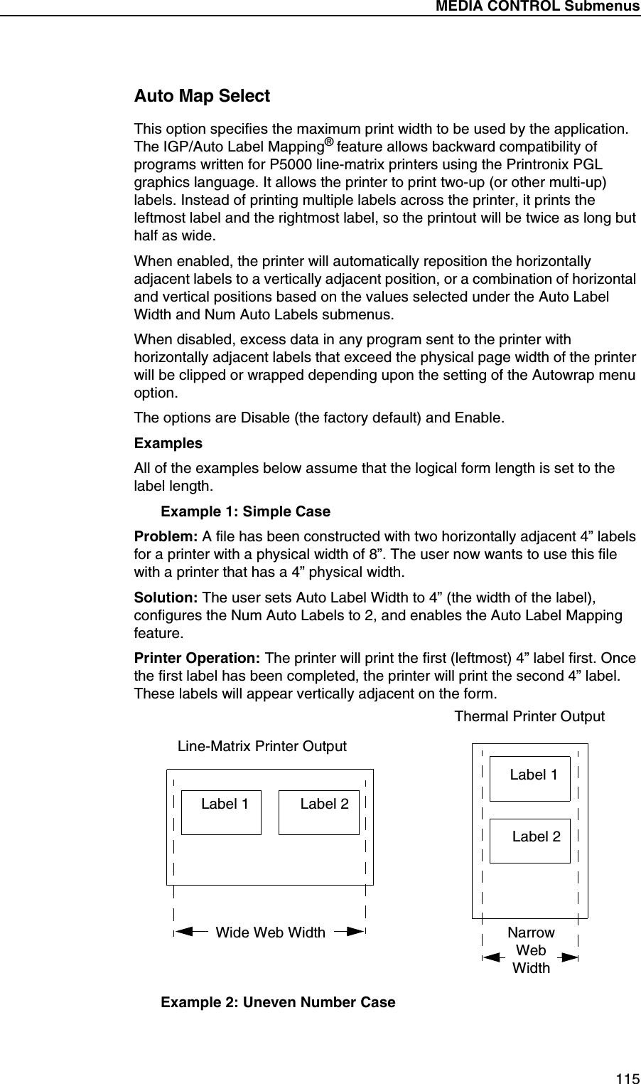 MEDIA CONTROL Submenus115Auto Map SelectThis option specifies the maximum print width to be used by the application. The IGP/Auto Label Mapping&reg; feature allows backward compatibility of programs written for P5000 line-matrix printers using the Printronix PGL graphics language. It allows the printer to print two-up (or other multi-up) labels. Instead of printing multiple labels across the printer, it prints the leftmost label and the rightmost label, so the printout will be twice as long but half as wide.When enabled, the printer will automatically reposition the horizontally adjacent labels to a vertically adjacent position, or a combination of horizontal and vertical positions based on the values selected under the Auto Label Width and Num Auto Labels submenus.When disabled, excess data in any program sent to the printer with horizontally adjacent labels that exceed the physical page width of the printer will be clipped or wrapped depending upon the setting of the Autowrap menu option.The options are Disable (the factory default) and Enable.ExamplesAll of the examples below assume that the logical form length is set to the label length.Example 1: Simple CaseProblem: A file has been constructed with two horizontally adjacent 4&rdquo; labels for a printer with a physical width of 8&rdquo;. The user now wants to use this file with a printer that has a 4&rdquo; physical width.Solution: The user sets Auto Label Width to 4&rdquo; (the width of the label), configures the Num Auto Labels to 2, and enables the Auto Label Mapping feature.Printer Operation: The printer will print the first (leftmost) 4&rdquo; label first. Once the first label has been completed, the printer will print the second 4&rdquo; label. These labels will appear vertically adjacent on the form.Example 2: Uneven Number CaseLabel 1 Label 2Label 1Label 2Line-Matrix Printer OutputThermal Printer OutputWide Web Width NarrowWebWidth