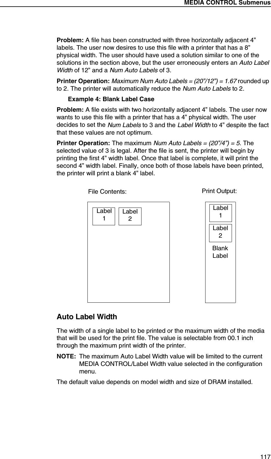 MEDIA CONTROL Submenus117Problem: A file has been constructed with three horizontally adjacent 4&rdquo; labels. The user now desires to use this file with a printer that has a 8&rdquo; physical width. The user should have used a solution similar to one of the solutions in the section above, but the user erroneously enters an Auto Label Width of 12&rdquo; and a Num Auto Labels of 3.Printer Operation: Maximum Num Auto Labels = (20&rdquo;/12&rdquo;) = 1.67 rounded up to 2. The printer will automatically reduce the Num Auto Labels to 2.Example 4: Blank Label CaseProblem: A file exists with two horizontally adjacent 4&rdquo; labels. The user now wants to use this file with a printer that has a 4&rdquo; physical width. The user decides to set the Num Labels to 3 and the Label Width to 4&rdquo; despite the fact that these values are not optimum.Printer Operation: The maximum Num Auto Labels = (20&rdquo;/4&rdquo;) = 5. The selected value of 3 is legal. After the file is sent, the printer will begin by printing the first 4&rdquo; width label. Once that label is complete, it will print the second 4&rdquo; width label. Finally, once both of those labels have been printed, the printer will print a blank 4&rdquo; label.Auto Label WidthThe width of a single label to be printed or the maximum width of the media that will be used for the print file. The value is selectable from 00.1 inch through the maximum print width of the printer.NOTE: The maximum Auto Label Width value will be limited to the current MEDIA CONTROL/Label Width value selected in the configuration menu.The default value depends on model width and size of DRAM installed.Label1Label2Label1Label2File Contents: Print Output:BlankLabel