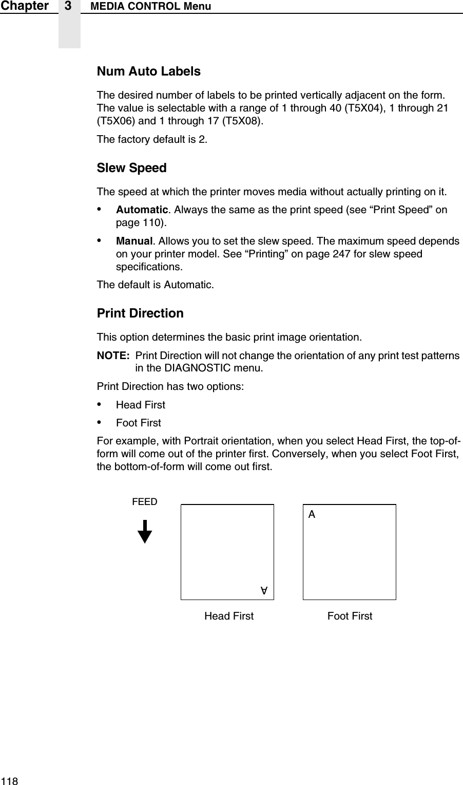 118Chapter 3 MEDIA CONTROL MenuNum Auto LabelsThe desired number of labels to be printed vertically adjacent on the form. The value is selectable with a range of 1 through 40 (T5X04), 1 through 21 (T5X06) and 1 through 17 (T5X08).The factory default is 2.Slew SpeedThe speed at which the printer moves media without actually printing on it.&bull;Automatic. Always the same as the print speed (see &ldquo;Print Speed&rdquo; on page 110).&bull;Manual. Allows you to set the slew speed. The maximum speed depends on your printer model. See &ldquo;Printing&rdquo; on page 247 for slew speed specifications.The default is Automatic.Print DirectionThis option determines the basic print image orientation.NOTE: Print Direction will not change the orientation of any print test patterns in the DIAGNOSTIC menu.Print Direction has two options:&bull;Head First&bull;Foot FirstFor example, with Portrait orientation, when you select Head First, the top-of-form will come out of the printer first. Conversely, when you select Foot First, the bottom-of-form will come out first.Head FirstFEEDAAFoot First