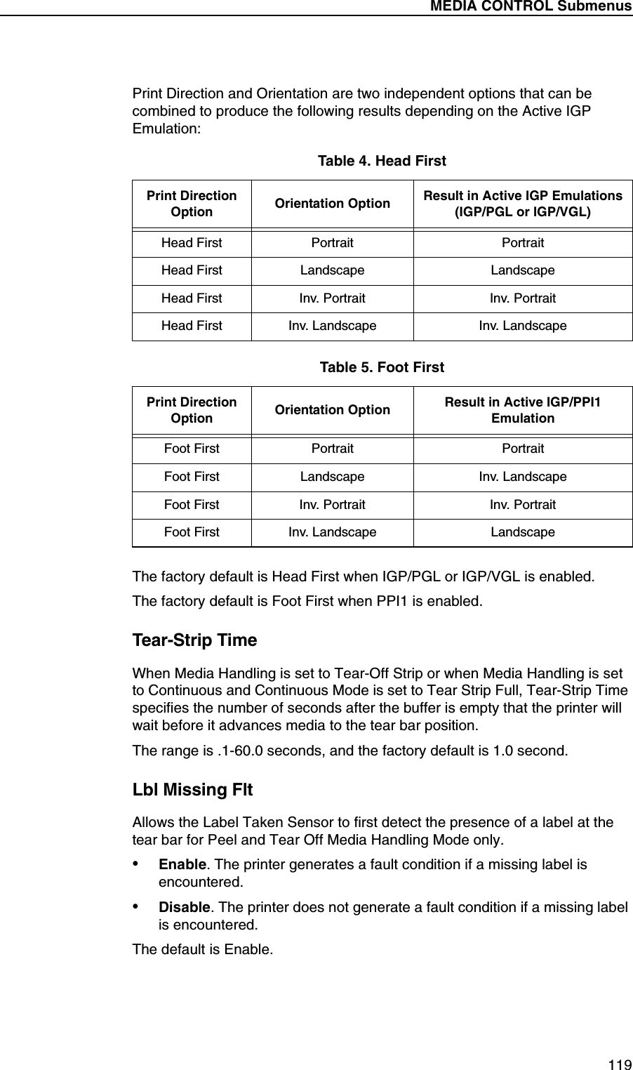MEDIA CONTROL Submenus119Print Direction and Orientation are two independent options that can be combined to produce the following results depending on the Active IGP Emulation:The factory default is Head First when IGP/PGL or IGP/VGL is enabled.The factory default is Foot First when PPI1 is enabled.Tear-Strip TimeWhen Media Handling is set to Tear-Off Strip or when Media Handling is set to Continuous and Continuous Mode is set to Tear Strip Full, Tear-Strip Time specifies the number of seconds after the buffer is empty that the printer will wait before it advances media to the tear bar position.The range is .1-60.0 seconds, and the factory default is 1.0 second.Lbl Missing FltAllows the Label Taken Sensor to first detect the presence of a label at the tear bar for Peel and Tear Off Media Handling Mode only.&bull;Enable. The printer generates a fault condition if a missing label is encountered.&bull;Disable. The printer does not generate a fault condition if a missing label is encountered.The default is Enable.Table 4. Head FirstPrint DirectionOption Orientation Option Result in Active IGP Emulations(IGP/PGL or IGP/VGL)Head First Portrait PortraitHead First Landscape LandscapeHead First Inv. Portrait Inv. PortraitHead First Inv. Landscape Inv. LandscapeTable 5. Foot FirstPrint DirectionOption Orientation Option Result in Active IGP/PPI1 Emulation Foot First Portrait PortraitFoot First Landscape Inv. LandscapeFoot First Inv. Portrait Inv. PortraitFoot First Inv. Landscape Landscape