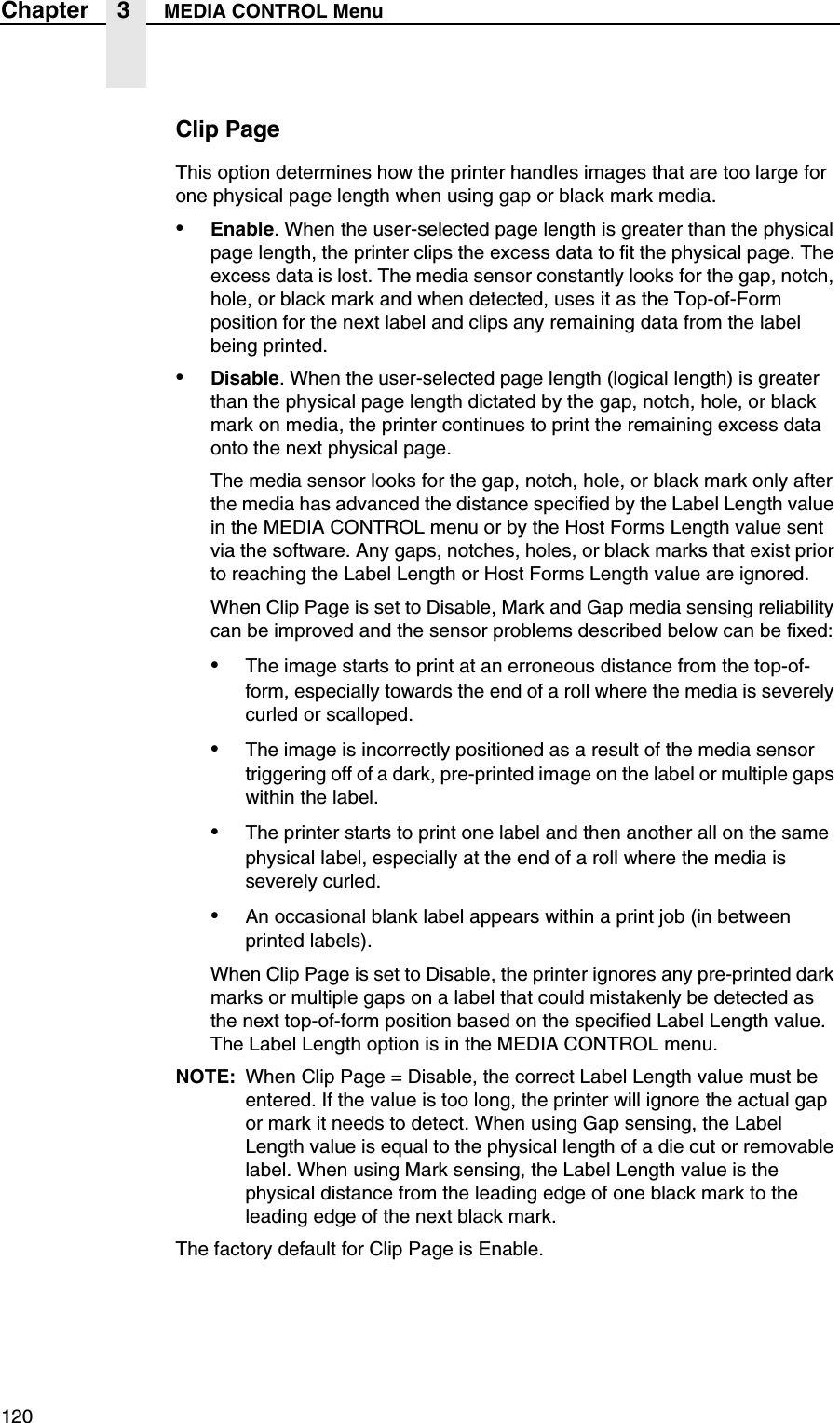 120Chapter 3 MEDIA CONTROL MenuClip PageThis option determines how the printer handles images that are too large for one physical page length when using gap or black mark media.&bull;Enable. When the user-selected page length is greater than the physical page length, the printer clips the excess data to fit the physical page. The excess data is lost. The media sensor constantly looks for the gap, notch, hole, or black mark and when detected, uses it as the Top-of-Form position for the next label and clips any remaining data from the label being printed.&bull;Disable. When the user-selected page length (logical length) is greater than the physical page length dictated by the gap, notch, hole, or black mark on media, the printer continues to print the remaining excess data onto the next physical page.The media sensor looks for the gap, notch, hole, or black mark only after the media has advanced the distance specified by the Label Length value in the MEDIA CONTROL menu or by the Host Forms Length value sent via the software. Any gaps, notches, holes, or black marks that exist prior to reaching the Label Length or Host Forms Length value are ignored.When Clip Page is set to Disable, Mark and Gap media sensing reliability can be improved and the sensor problems described below can be fixed:&bull;The image starts to print at an erroneous distance from the top-of-form, especially towards the end of a roll where the media is severely curled or scalloped.&bull;The image is incorrectly positioned as a result of the media sensor triggering off of a dark, pre-printed image on the label or multiple gaps within the label.&bull;The printer starts to print one label and then another all on the same physical label, especially at the end of a roll where the media is severely curled.&bull;An occasional blank label appears within a print job (in between printed labels).When Clip Page is set to Disable, the printer ignores any pre-printed dark marks or multiple gaps on a label that could mistakenly be detected as the next top-of-form position based on the specified Label Length value. The Label Length option is in the MEDIA CONTROL menu.NOTE: When Clip Page = Disable, the correct Label Length value must be entered. If the value is too long, the printer will ignore the actual gap or mark it needs to detect. When using Gap sensing, the Label Length value is equal to the physical length of a die cut or removable label. When using Mark sensing, the Label Length value is the physical distance from the leading edge of one black mark to the leading edge of the next black mark.The factory default for Clip Page is Enable.