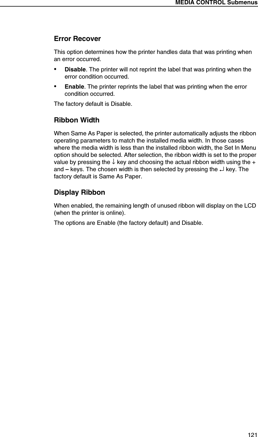 MEDIA CONTROL Submenus121Error RecoverThis option determines how the printer handles data that was printing when an error occurred.&bull;Disable. The printer will not reprint the label that was printing when the error condition occurred.&bull;Enable. The printer reprints the label that was printing when the error condition occurred.The factory default is Disable.Ribbon WidthWhen Same As Paper is selected, the printer automatically adjusts the ribbon operating parameters to match the installed media width. In those cases where the media width is less than the installed ribbon width, the Set In Menu option should be selected. After selection, the ribbon width is set to the proper value by pressing the &darr; key and choosing the actual ribbon width using the + and &ndash; keys. The chosen width is then selected by pressing the &crarr; key. The factory default is Same As Paper.Display RibbonWhen enabled, the remaining length of unused ribbon will display on the LCD (when the printer is online).The options are Enable (the factory default) and Disable.