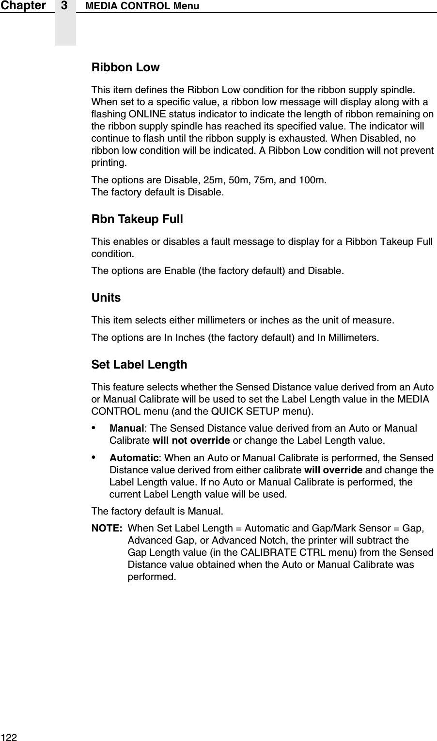 122Chapter 3 MEDIA CONTROL MenuRibbon LowThis item defines the Ribbon Low condition for the ribbon supply spindle. When set to a specific value, a ribbon low message will display along with a flashing ONLINE status indicator to indicate the length of ribbon remaining on the ribbon supply spindle has reached its specified value. The indicator will continue to flash until the ribbon supply is exhausted. When Disabled, no ribbon low condition will be indicated. A Ribbon Low condition will not prevent printing.The options are Disable, 25m, 50m, 75m, and 100m.The factory default is Disable.Rbn Takeup FullThis enables or disables a fault message to display for a Ribbon Takeup Full condition.The options are Enable (the factory default) and Disable.UnitsThis item selects either millimeters or inches as the unit of measure.The options are In Inches (the factory default) and In Millimeters.Set Label LengthThis feature selects whether the Sensed Distance value derived from an Auto or Manual Calibrate will be used to set the Label Length value in the MEDIA CONTROL menu (and the QUICK SETUP menu).&bull;Manual: The Sensed Distance value derived from an Auto or Manual Calibrate will not override or change the Label Length value.&bull;Automatic: When an Auto or Manual Calibrate is performed, the Sensed Distance value derived from either calibrate will override and change the Label Length value. If no Auto or Manual Calibrate is performed, the current Label Length value will be used.The factory default is Manual.NOTE: When Set Label Length = Automatic and Gap/Mark Sensor = Gap, Advanced Gap, or Advanced Notch, the printer will subtract theGap Length value (in the CALIBRATE CTRL menu) from the Sensed Distance value obtained when the Auto or Manual Calibrate was performed.