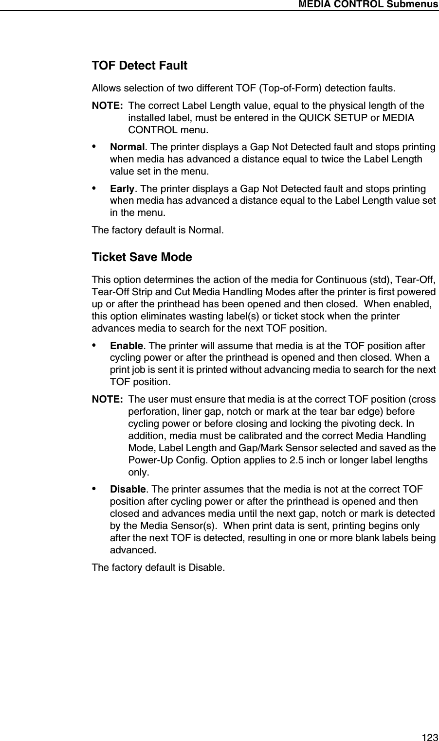 MEDIA CONTROL Submenus123TOF Detect FaultAllows selection of two different TOF (Top-of-Form) detection faults.NOTE: The correct Label Length value, equal to the physical length of the installed label, must be entered in the QUICK SETUP or MEDIA CONTROL menu.&bull;Normal. The printer displays a Gap Not Detected fault and stops printing when media has advanced a distance equal to twice the Label Length value set in the menu.&bull;Early. The printer displays a Gap Not Detected fault and stops printing when media has advanced a distance equal to the Label Length value set in the menu.The factory default is Normal.Ticket Save ModeThis option determines the action of the media for Continuous (std), Tear-Off, Tear-Off Strip and Cut Media Handling Modes after the printer is first powered up or after the printhead has been opened and then closed.  When enabled, this option eliminates wasting label(s) or ticket stock when the printer advances media to search for the next TOF position.&bull;Enable. The printer will assume that media is at the TOF position after cycling power or after the printhead is opened and then closed. When a print job is sent it is printed without advancing media to search for the next TOF position.NOTE: The user must ensure that media is at the correct TOF position (cross perforation, liner gap, notch or mark at the tear bar edge) before cycling power or before closing and locking the pivoting deck. In addition, media must be calibrated and the correct Media Handling Mode, Label Length and Gap/Mark Sensor selected and saved as the Power-Up Config. Option applies to 2.5 inch or longer label lengths only.&bull;Disable. The printer assumes that the media is not at the correct TOF position after cycling power or after the printhead is opened and then closed and advances media until the next gap, notch or mark is detected by the Media Sensor(s).  When print data is sent, printing begins only after the next TOF is detected, resulting in one or more blank labels being advanced.The factory default is Disable.