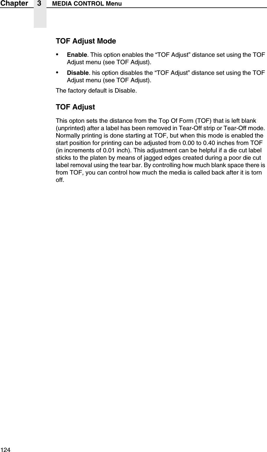 124Chapter 3 MEDIA CONTROL MenuTOF Adjust Mode&bull;Enable. This option enables the &ldquo;TOF Adjust&rdquo; distance set using the TOF Adjust menu (see TOF Adjust).&bull;Disable. his option disables the &ldquo;TOF Adjust&rdquo; distance set using the TOF Adjust menu (see TOF Adjust).The factory default is Disable.TOF AdjustThis opton sets the distance from the Top Of Form (TOF) that is left blank (unprinted) after a label has been removed in Tear-Off strip or Tear-Off mode. Normally printing is done starting at TOF, but when this mode is enabled the start position for printing can be adjusted from 0.00 to 0.40 inches from TOF (in increments of 0.01 inch). This adjustment can be helpful if a die cut label sticks to the platen by means of jagged edges created during a poor die cut label removal using the tear bar. By controlling how much blank space there is from TOF, you can control how much the media is called back after it is torn off.