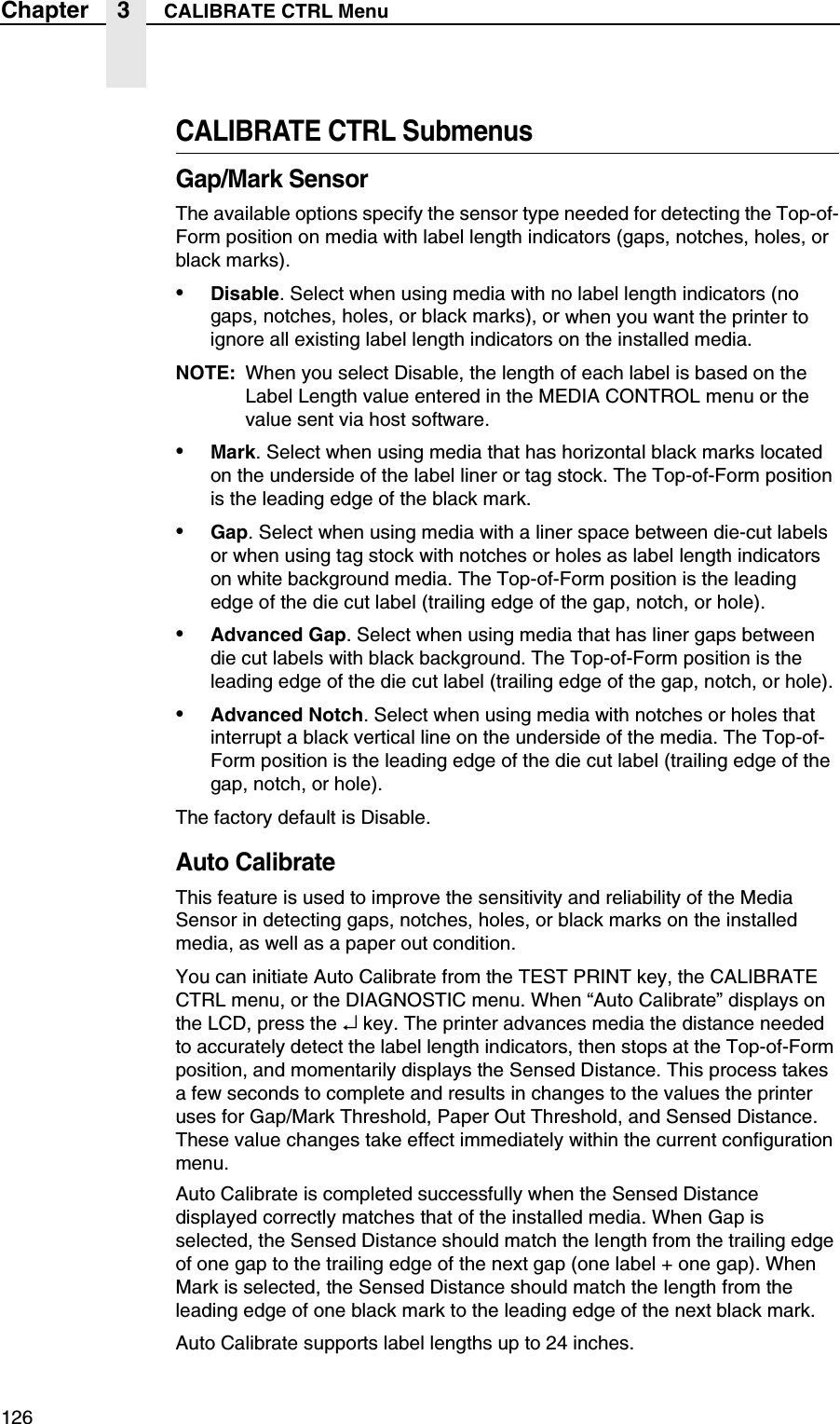 126Chapter 3 CALIBRATE CTRL MenuCALIBRATE CTRL SubmenusGap/Mark SensorThe available options specify the sensor type needed for detecting the Top-of-Form position on media with label length indicators (gaps, notches, holes, or black marks).&bull;Disable. Select when using media with no label length indicators (no gaps, notches, holes, or black marks), or when you want the printer to ignore all existing label length indicators on the installed media.NOTE: When you select Disable, the length of each label is based on the Label Length value entered in the MEDIA CONTROL menu or the value sent via host software.&bull;Mark. Select when using media that has horizontal black marks located on the underside of the label liner or tag stock. The Top-of-Form position is the leading edge of the black mark.&bull;Gap. Select when using media with a liner space between die-cut labels or when using tag stock with notches or holes as label length indicators on white background media. The Top-of-Form position is the leading edge of the die cut label (trailing edge of the gap, notch, or hole).&bull;Advanced Gap. Select when using media that has liner gaps between die cut labels with black background. The Top-of-Form position is the leading edge of the die cut label (trailing edge of the gap, notch, or hole).&bull;Advanced Notch. Select when using media with notches or holes that interrupt a black vertical line on the underside of the media. The Top-of-Form position is the leading edge of the die cut label (trailing edge of the gap, notch, or hole).The factory default is Disable.Auto CalibrateThis feature is used to improve the sensitivity and reliability of the Media Sensor in detecting gaps, notches, holes, or black marks on the installed media, as well as a paper out condition.You can initiate Auto Calibrate from the TEST PRINT key, the CALIBRATE CTRL menu, or the DIAGNOSTIC menu. When &ldquo;Auto Calibrate&rdquo; displays on the LCD, press the &crarr; key. The printer advances media the distance needed to accurately detect the label length indicators, then stops at the Top-of-Form position, and momentarily displays the Sensed Distance. This process takes a few seconds to complete and results in changes to the values the printer uses for Gap/Mark Threshold, Paper Out Threshold, and Sensed Distance. These value changes take effect immediately within the current configuration menu.Auto Calibrate is completed successfully when the Sensed Distance displayed correctly matches that of the installed media. When Gap is selected, the Sensed Distance should match the length from the trailing edge of one gap to the trailing edge of the next gap (one label + one gap). When Mark is selected, the Sensed Distance should match the length from the leading edge of one black mark to the leading edge of the next black mark.Auto Calibrate supports label lengths up to 24 inches.