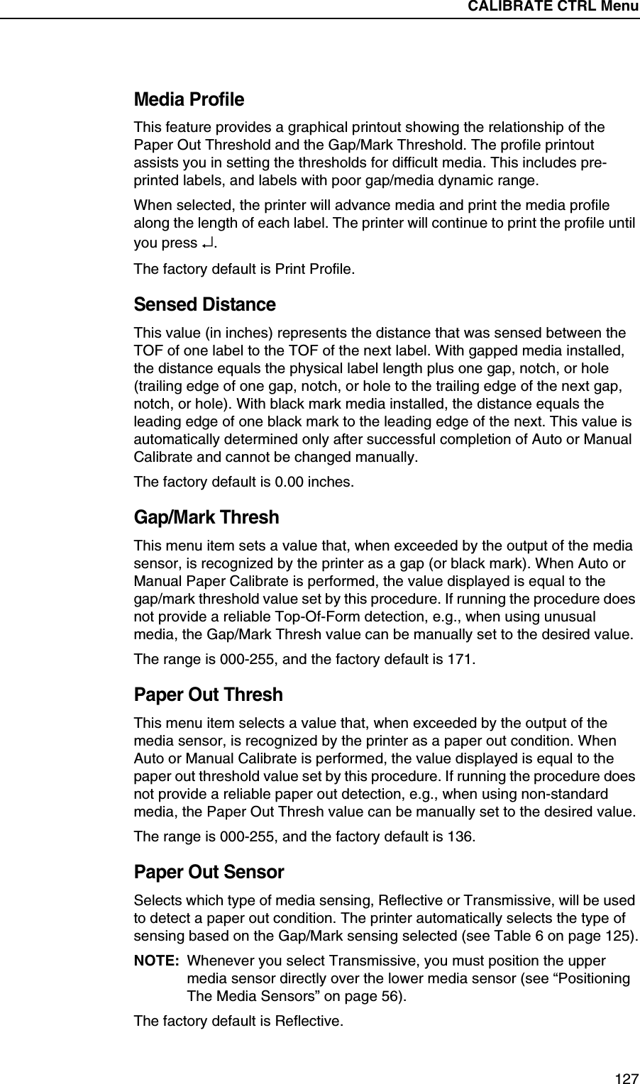 CALIBRATE CTRL Submenus127Media ProfileThis feature provides a graphical printout showing the relationship of the Paper Out Threshold and the Gap/Mark Threshold. The profile printout assists you in setting the thresholds for difficult media. This includes pre-printed labels, and labels with poor gap/media dynamic range.When selected, the printer will advance media and print the media profile along the length of each label. The printer will continue to print the profile until you press &crarr;.The factory default is Print Profile.Sensed DistanceThis value (in inches) represents the distance that was sensed between the TOF of one label to the TOF of the next label. With gapped media installed, the distance equals the physical label length plus one gap, notch, or hole (trailing edge of one gap, notch, or hole to the trailing edge of the next gap, notch, or hole). With black mark media installed, the distance equals the leading edge of one black mark to the leading edge of the next. This value is automatically determined only after successful completion of Auto or Manual Calibrate and cannot be changed manually.The factory default is 0.00 inches.Gap/Mark ThreshThis menu item sets a value that, when exceeded by the output of the media sensor, is recognized by the printer as a gap (or black mark). When Auto or Manual Paper Calibrate is performed, the value displayed is equal to thegap/mark threshold value set by this procedure. If running the procedure does not provide a reliable Top-Of-Form detection, e.g., when using unusual media, the Gap/Mark Thresh value can be manually set to the desired value.The range is 000-255, and the factory default is 171.Paper Out ThreshThis menu item selects a value that, when exceeded by the output of the media sensor, is recognized by the printer as a paper out condition. When Auto or Manual Calibrate is performed, the value displayed is equal to the paper out threshold value set by this procedure. If running the procedure does not provide a reliable paper out detection, e.g., when using non-standard media, the Paper Out Thresh value can be manually set to the desired value.The range is 000-255, and the factory default is 136.Paper Out SensorSelects which type of media sensing, Reflective or Transmissive, will be used to detect a paper out condition. The printer automatically selects the type of sensing based on the Gap/Mark sensing selected (see Table 6 on page 125).NOTE: Whenever you select Transmissive, you must position the upper media sensor directly over the lower media sensor (see &ldquo;Positioning The Media Sensors&rdquo; on page 56).The factory default is Reflective.CALIBRATE CTRL Menu