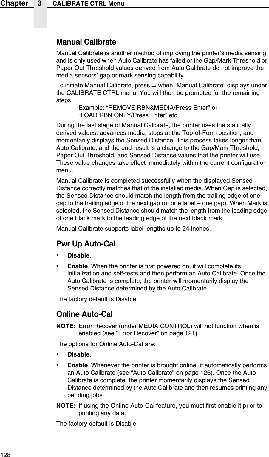 128Chapter 3 CALIBRATE CTRL MenuManual CalibrateManual Calibrate is another method of improving the printer&rsquo;s media sensing and is only used when Auto Calibrate has failed or the Gap/Mark Threshold or Paper Out Threshold values derived from Auto Calibrate do not improve the media sensors&rsquo; gap or mark sensing capability.To initiate Manual Calibrate, press &crarr; when &ldquo;Manual Calibrate&rdquo; displays under the CALIBRATE CTRL menu. You will then be prompted for the remaining steps.Example: &ldquo;REMOVE RBN&amp;MEDIA/Press Enter&rdquo; or&ldquo;LOAD RBN ONLY/Press Enter&rdquo; etc.During the last stage of Manual Calibrate, the printer uses the statically derived values, advances media, stops at the Top-of-Form position, and momentarily displays the Sensed Distance. This process takes longer than Auto Calibrate, and the end result is a change to the Gap/Mark Threshold, Paper Out Threshold, and Sensed Distance values that the printer will use. These value changes take effect immediately within the current configuration menu.Manual Calibrate is completed successfully when the displayed Sensed Distance correctly matches that of the installed media. When Gap is selected, the Sensed Distance should match the length from the trailing edge of one gap to the trailing edge of the next gap (or one label + one gap). When Mark is selected, the Sensed Distance should match the length from the leading edge of one black mark to the leading edge of the next black mark.Manual Calibrate supports label lengths up to 24 inches.Pwr Up Auto-Cal&bull;Disable.&bull;Enable. When the printer is first powered on, it will complete its initialization and self-tests and then perform an Auto Calibrate. Once the Auto Calibrate is complete, the printer will momentarily display the Sensed Distance determined by the Auto Calibrate.The factory default is Disable.Online Auto-CalNOTE: Error Recover (under MEDIA CONTROL) will not function when is enabled (see &ldquo;Error Recover&rdquo; on page 121).The options for Online Auto-Cal are:&bull;Disable.&bull;Enable. Whenever the printer is brought online, it automatically performs an Auto Calibrate (see &ldquo;Auto Calibrate&rdquo; on page 126). Once the Auto Calibrate is complete, the printer momentarily displays the Sensed Distance determined by the Auto Calibrate and then resumes printing any pending jobs.NOTE: If using the Online Auto-Cal feature, you must first enable it prior to printing any data.The factory default is Disable.