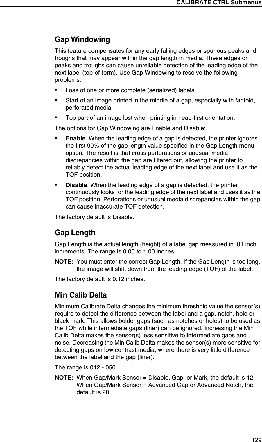CALIBRATE CTRL Submenus129Gap WindowingThis feature compensates for any early falling edges or spurious peaks and troughs that may appear within the gap length in media. These edges or peaks and troughs can cause unreliable detection of the leading edge of the next label (top-of-form). Use Gap Windowing to resolve the following problems:&bull;Loss of one or more complete (serialized) labels.&bull;Start of an image printed in the middle of a gap, especially with fanfold, perforated media.&bull;Top part of an image lost when printing in head-first orientation.The options for Gap Windowing are Enable and Disable:&bull;Enable. When the leading edge of a gap is detected, the printer ignores the first 90% of the gap length value specified in the Gap Length menu option. The result is that cross perforations or unusual media discrepancies within the gap are filtered out, allowing the printer to reliably detect the actual leading edge of the next label and use it as the TOF position.&bull;Disable. When the leading edge of a gap is detected, the printer continuously looks for the leading edge of the next label and uses it as the TOF position. Perforations or unusual media discrepancies within the gap can cause inaccurate TOF detection.The factory default is Disable.Gap LengthGap Length is the actual length (height) of a label gap measured in .01 inch increments. The range is 0.05 to 1.00 inches.NOTE: You must enter the correct Gap Length. If the Gap Length is too long, the image will shift down from the leading edge (TOF) of the label.The factory default is 0.12 inches.Min Calib DeltaMinimum Calibrate Delta changes the minimum threshold value the sensor(s) require to detect the difference between the label and a gap, notch, hole or black mark. This allows bolder gaps (such as notches or holes) to be used as the TOF while intermediate gaps (liner) can be ignored. Increasing the Min Calib Delta makes the sensor(s) less sensitive to intermediate gaps and noise. Decreasing the Min Calib Delta makes the sensor(s) more sensitive for detecting gaps on low contrast media, where there is very little difference between the label and the gap (liner).The range is 012 - 050.NOTE: When Gap/Mark Sensor = Disable, Gap, or Mark, the default is 12. When Gap/Mark Sensor = Advanced Gap or Advanced Notch, the default is 20.