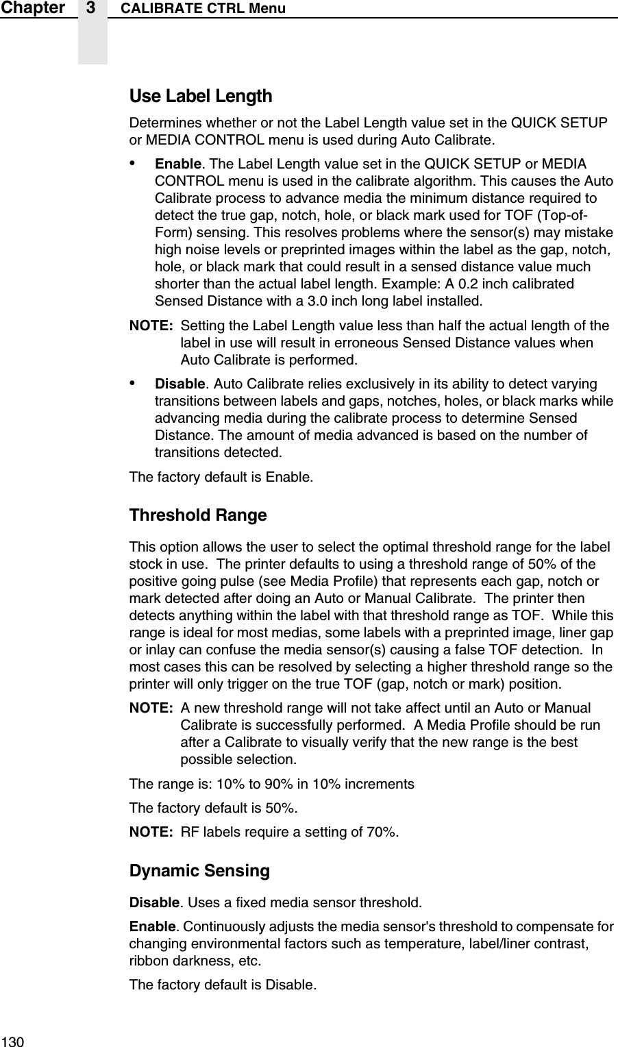 130Chapter 3 CALIBRATE CTRL MenuUse Label LengthDetermines whether or not the Label Length value set in the QUICK SETUP or MEDIA CONTROL menu is used during Auto Calibrate.&bull;Enable. The Label Length value set in the QUICK SETUP or MEDIA CONTROL menu is used in the calibrate algorithm. This causes the Auto Calibrate process to advance media the minimum distance required to detect the true gap, notch, hole, or black mark used for TOF (Top-of-Form) sensing. This resolves problems where the sensor(s) may mistake high noise levels or preprinted images within the label as the gap, notch, hole, or black mark that could result in a sensed distance value much shorter than the actual label length. Example: A 0.2 inch calibrated Sensed Distance with a 3.0 inch long label installed.NOTE: Setting the Label Length value less than half the actual length of the label in use will result in erroneous Sensed Distance values when Auto Calibrate is performed.&bull;Disable. Auto Calibrate relies exclusively in its ability to detect varying transitions between labels and gaps, notches, holes, or black marks while advancing media during the calibrate process to determine Sensed Distance. The amount of media advanced is based on the number of transitions detected.The factory default is Enable.Threshold RangeThis option allows the user to select the optimal threshold range for the label stock in use.  The printer defaults to using a threshold range of 50% of the positive going pulse (see Media Profile) that represents each gap, notch or mark detected after doing an Auto or Manual Calibrate.  The printer then detects anything within the label with that threshold range as TOF.  While this range is ideal for most medias, some labels with a preprinted image, liner gap or inlay can confuse the media sensor(s) causing a false TOF detection.  In most cases this can be resolved by selecting a higher threshold range so the printer will only trigger on the true TOF (gap, notch or mark) position.   NOTE: A new threshold range will not take affect until an Auto or Manual Calibrate is successfully performed.  A Media Profile should be run after a Calibrate to visually verify that the new range is the best possible selection.The range is: 10% to 90% in 10% incrementsThe factory default is 50%.NOTE: RF labels require a setting of 70%.Dynamic SensingDisable. Uses a fixed media sensor threshold.Enable. Continuously adjusts the media sensor's threshold to compensate for changing environmental factors such as temperature, label/liner contrast, ribbon darkness, etc.The factory default is Disable.