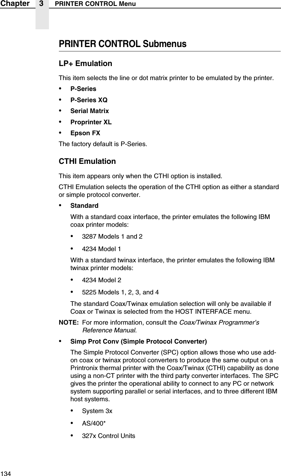 134Chapter 3 PRINTER CONTROL MenuPRINTER CONTROL SubmenusLP+ EmulationThis item selects the line or dot matrix printer to be emulated by the printer.&bull;P-Series&bull;P-Series XQ&bull;Serial Matrix&bull;Proprinter XL&bull;Epson FXThe factory default is P-Series.CTHI EmulationThis item appears only when the CTHI option is installed.CTHI Emulation selects the operation of the CTHI option as either a standard or simple protocol converter.&bull;StandardWith a standard coax interface, the printer emulates the following IBM coax printer models:&bull;3287 Models 1 and 2&bull;4234 Model 1With a standard twinax interface, the printer emulates the following IBM twinax printer models:&bull;4234 Model 2&bull;5225 Models 1, 2, 3, and 4The standard Coax/Twinax emulation selection will only be available if Coax or Twinax is selected from the HOST INTERFACE menu.NOTE: For more information, consult the Coax/Twinax Programmer&rsquo;s Reference Manual.&bull;Simp Prot Conv (Simple Protocol Converter)The Simple Protocol Converter (SPC) option allows those who use add-on coax or twinax protocol converters to produce the same output on a Printronix thermal printer with the Coax/Twinax (CTHI) capability as done using a non-CT printer with the third party converter interfaces. The SPC gives the printer the operational ability to connect to any PC or network system supporting parallel or serial interfaces, and to three different IBM host systems.&bull;System 3x&bull;AS/400*&bull;327x Control Units