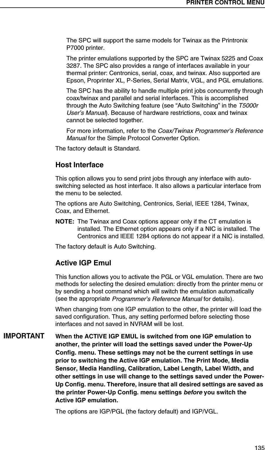 PRINTER CONTROL Submenus135The SPC will support the same models for Twinax as the Printronix P7000 printer.The printer emulations supported by the SPC are Twinax 5225 and Coax 3287. The SPC also provides a range of interfaces available in your thermal printer: Centronics, serial, coax, and twinax. Also supported are Epson, Proprinter XL, P-Series, Serial Matrix, VGL, and PGL emulations.The SPC has the ability to handle multiple print jobs concurrently through coax/twinax and parallel and serial interfaces. This is accomplished through the Auto Switching feature (see &ldquo;Auto Switching&rdquo; in the T5000r User&rsquo;s Manual). Because of hardware restrictions, coax and twinax cannot be selected together.For more information, refer to the Coax/Twinax Programmer&rsquo;s Reference Manual for the Simple Protocol Converter Option.The factory default is Standard.Host InterfaceThis option allows you to send print jobs through any interface with auto-switching selected as host interface. It also allows a particular interface from the menu to be selected.The options are Auto Switching, Centronics, Serial, IEEE 1284, Twinax, Coax, and Ethernet.NOTE: The Twinax and Coax options appear only if the CT emulation is installed. The Ethernet option appears only if a NIC is installed. The Centronics and IEEE 1284 options do not appear if a NIC is installed.The factory default is Auto Switching.Active IGP EmulThis function allows you to activate the PGL or VGL emulation. There are two methods for selecting the desired emulation: directly from the printer menu or by sending a host command which will switch the emulation automatically (see the appropriate Programmer&rsquo;s Reference Manual for details).When changing from one IGP emulation to the other, the printer will load the saved configuration. Thus, any setting performed before selecting those interfaces and not saved in NVRAM will be lost.IMPORTANTWhen the ACTIVE IGP EMUL is switched from one IGP emulation to another, the printer will load the settings saved under the Power-Up Config. menu. These settings may not be the current settings in use prior to switching the Active IGP emulation. The Print Mode, Media Sensor, Media Handling, Calibration, Label Length, Label Width, and other settings in use will change to the settings saved under the Power-Up Config. menu. Therefore, insure that all desired settings are saved as the printer Power-Up Config. menu settings before you switch the Active IGP emulation.The options are IGP/PGL (the factory default) and IGP/VGL.PRINTER CONTROL MENU