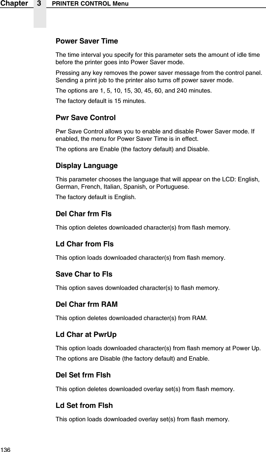 136Chapter 3 PRINTER CONTROL MenuPower Saver TimeThe time interval you specify for this parameter sets the amount of idle time before the printer goes into Power Saver mode.Pressing any key removes the power saver message from the control panel. Sending a print job to the printer also turns off power saver mode.The options are 1, 5, 10, 15, 30, 45, 60, and 240 minutes.The factory default is 15 minutes.Pwr Save ControlPwr Save Control allows you to enable and disable Power Saver mode. If enabled, the menu for Power Saver Time is in effect.The options are Enable (the factory default) and Disable.Display LanguageThis parameter chooses the language that will appear on the LCD: English, German, French, Italian, Spanish, or Portuguese.The factory default is English.Del Char frm FlsThis option deletes downloaded character(s) from flash memory.Ld Char from FlsThis option loads downloaded character(s) from flash memory.Save Char to FlsThis option saves downloaded character(s) to flash memory.Del Char frm RAMThis option deletes downloaded character(s) from RAM.Ld Char at PwrUpThis option loads downloaded character(s) from flash memory at Power Up.The options are Disable (the factory default) and Enable.Del Set frm FlshThis option deletes downloaded overlay set(s) from flash memory.Ld Set from FlshThis option loads downloaded overlay set(s) from flash memory.