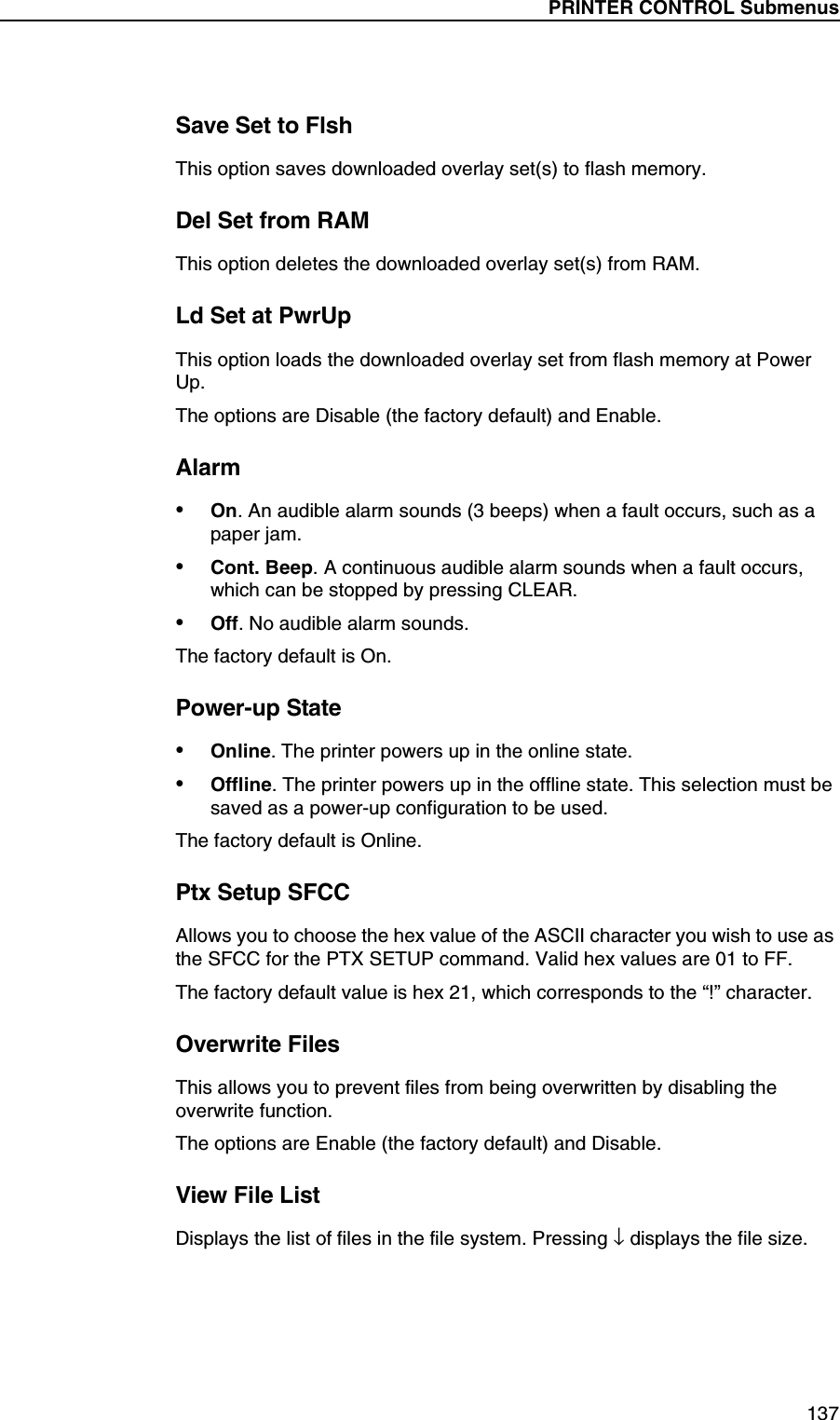 PRINTER CONTROL Submenus137Save Set to FlshThis option saves downloaded overlay set(s) to flash memory.Del Set from RAMThis option deletes the downloaded overlay set(s) from RAM.Ld Set at PwrUpThis option loads the downloaded overlay set from flash memory at Power Up.The options are Disable (the factory default) and Enable.Alarm&bull;On. An audible alarm sounds (3 beeps) when a fault occurs, such as a paper jam.&bull;Cont. Beep. A continuous audible alarm sounds when a fault occurs, which can be stopped by pressing CLEAR.&bull;Off. No audible alarm sounds.The factory default is On.Power-up State&bull;Online. The printer powers up in the online state.&bull;Offline. The printer powers up in the offline state. This selection must be saved as a power-up configuration to be used.The factory default is Online.Ptx Setup SFCCAllows you to choose the hex value of the ASCII character you wish to use as the SFCC for the PTX SETUP command. Valid hex values are 01 to FF.The factory default value is hex 21, which corresponds to the &ldquo;!&rdquo; character.Overwrite FilesThis allows you to prevent files from being overwritten by disabling the overwrite function.The options are Enable (the factory default) and Disable.View File ListDisplays the list of files in the file system. Pressing &darr; displays the file size.