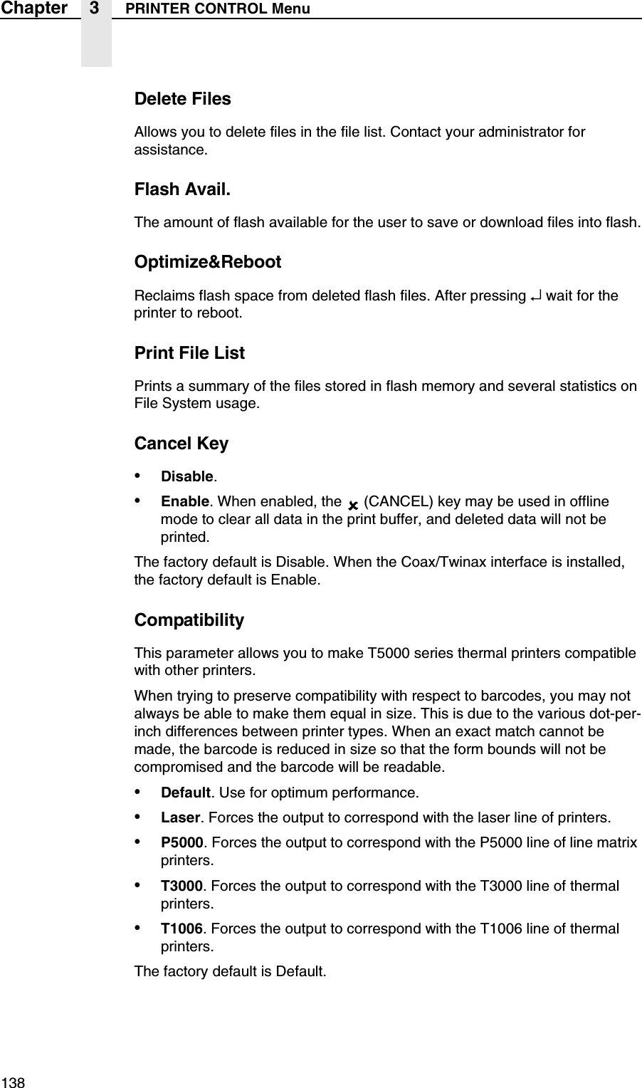 138Chapter 3 PRINTER CONTROL MenuDelete FilesAllows you to delete files in the file list. Contact your administrator for assistance.Flash Avail.The amount of flash available for the user to save or download files into flash.Optimize&amp;RebootReclaims flash space from deleted flash files. After pressing &crarr; wait for the printer to reboot.Print File ListPrints a summary of the files stored in flash memory and several statistics on File System usage.Cancel Key&bull;Disable.&bull;Enable. When enabled, the  (CANCEL) key may be used in offline mode to clear all data in the print buffer, and deleted data will not be printed.The factory default is Disable. When the Coax/Twinax interface is installed, the factory default is Enable.CompatibilityThis parameter allows you to make T5000 series thermal printers compatible with other printers.When trying to preserve compatibility with respect to barcodes, you may not always be able to make them equal in size. This is due to the various dot-per-inch differences between printer types. When an exact match cannot be made, the barcode is reduced in size so that the form bounds will not be compromised and the barcode will be readable.&bull;Default. Use for optimum performance.&bull;Laser. Forces the output to correspond with the laser line of printers.&bull;P5000. Forces the output to correspond with the P5000 line of line matrix printers.&bull;T3000. Forces the output to correspond with the T3000 line of thermal printers.&bull;T1006. Forces the output to correspond with the T1006 line of thermal printers.The factory default is Default.