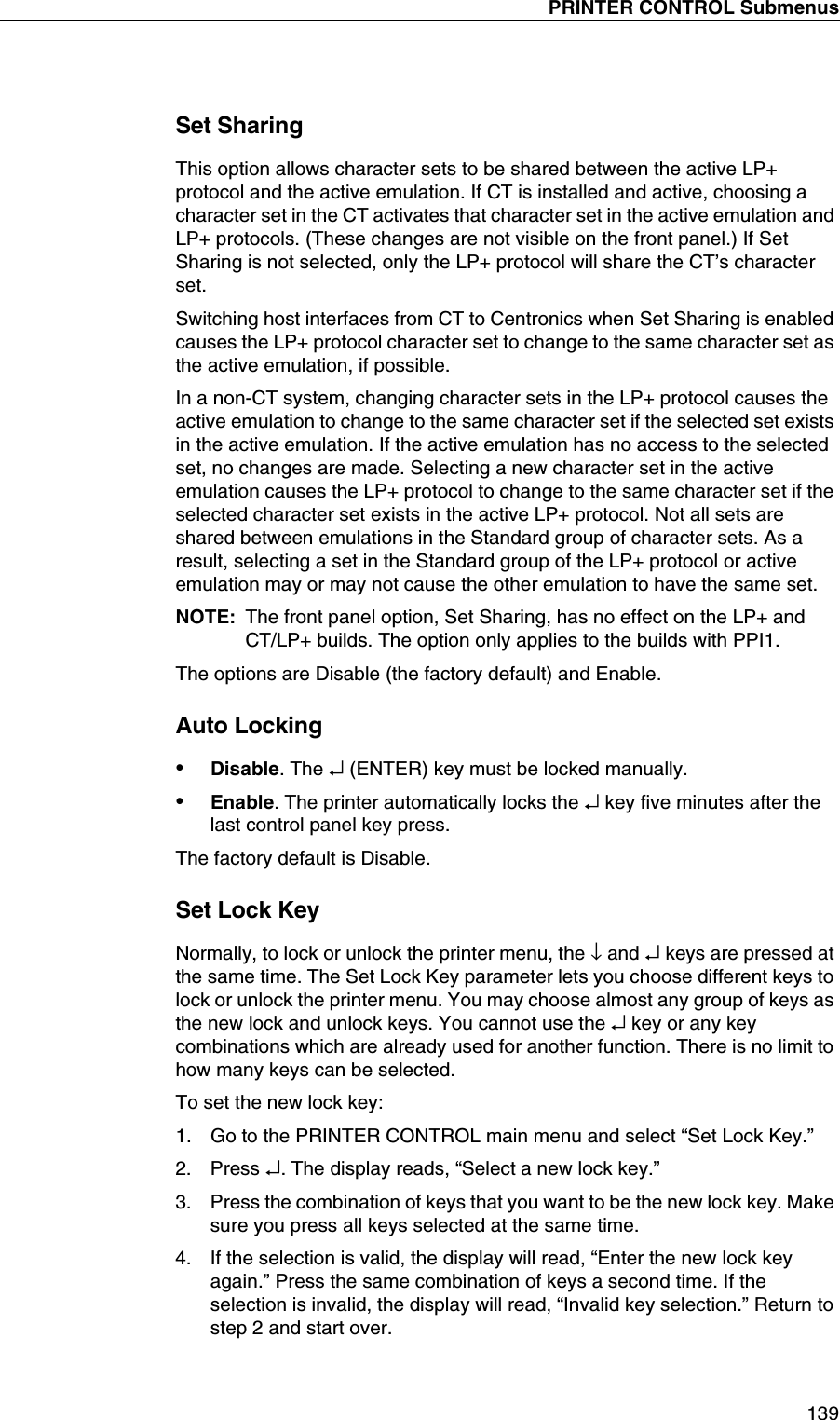 PRINTER CONTROL Submenus139Set SharingThis option allows character sets to be shared between the active LP+ protocol and the active emulation. If CT is installed and active, choosing a character set in the CT activates that character set in the active emulation and LP+ protocols. (These changes are not visible on the front panel.) If Set Sharing is not selected, only the LP+ protocol will share the CT&rsquo;s character set.Switching host interfaces from CT to Centronics when Set Sharing is enabled causes the LP+ protocol character set to change to the same character set as the active emulation, if possible.In a non-CT system, changing character sets in the LP+ protocol causes the active emulation to change to the same character set if the selected set exists in the active emulation. If the active emulation has no access to the selected set, no changes are made. Selecting a new character set in the active emulation causes the LP+ protocol to change to the same character set if the selected character set exists in the active LP+ protocol. Not all sets are shared between emulations in the Standard group of character sets. As a result, selecting a set in the Standard group of the LP+ protocol or active emulation may or may not cause the other emulation to have the same set.NOTE: The front panel option, Set Sharing, has no effect on the LP+ andCT/LP+ builds. The option only applies to the builds with PPI1.The options are Disable (the factory default) and Enable.Auto Locking&bull;Disable. The &crarr; (ENTER) key must be locked manually.&bull;Enable. The printer automatically locks the &crarr; key five minutes after the last control panel key press.The factory default is Disable.Set Lock KeyNormally, to lock or unlock the printer menu, the &darr; and &crarr; keys are pressed at the same time. The Set Lock Key parameter lets you choose different keys to lock or unlock the printer menu. You may choose almost any group of keys as the new lock and unlock keys. You cannot use the &crarr; key or any key combinations which are already used for another function. There is no limit to how many keys can be selected.To set the new lock key:1. Go to the PRINTER CONTROL main menu and select &ldquo;Set Lock Key.&rdquo;2. Press &crarr;. The display reads, &ldquo;Select a new lock key.&rdquo;3. Press the combination of keys that you want to be the new lock key. Make sure you press all keys selected at the same time.4. If the selection is valid, the display will read, &ldquo;Enter the new lock key again.&rdquo; Press the same combination of keys a second time. If the selection is invalid, the display will read, &ldquo;Invalid key selection.&rdquo; Return to step 2 and start over.