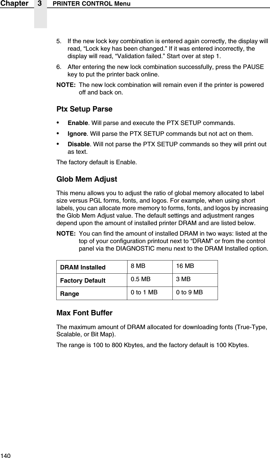 140Chapter 3 PRINTER CONTROL Menu5. If the new lock key combination is entered again correctly, the display will read, &ldquo;Lock key has been changed.&rdquo; If it was entered incorrectly, the display will read, &ldquo;Validation failed.&rdquo; Start over at step 1.6. After entering the new lock combination successfully, press the PAUSE key to put the printer back online.NOTE: The new lock combination will remain even if the printer is powered off and back on.Ptx Setup Parse&bull;Enable. Will parse and execute the PTX SETUP commands.&bull;Ignore. Will parse the PTX SETUP commands but not act on them.&bull;Disable. Will not parse the PTX SETUP commands so they will print out as text.The factory default is Enable.Glob Mem AdjustThis menu allows you to adjust the ratio of global memory allocated to label size versus PGL forms, fonts, and logos. For example, when using short labels, you can allocate more memory to forms, fonts, and logos by increasing the Glob Mem Adjust value. The default settings and adjustment ranges depend upon the amount of installed printer DRAM and are listed below.NOTE: You can find the amount of installed DRAM in two ways: listed at the top of your configuration printout next to &ldquo;DRAM&rdquo; or from the control panel via the DIAGNOSTIC menu next to the DRAM Installed option.Max Font BufferThe maximum amount of DRAM allocated for downloading fonts (True-Type, Scalable, or Bit Map).The range is 100 to 800 Kbytes, and the factory default is 100 Kbytes.DRAM Installed 8 MB 16 MBFactory Default 0.5 MB 3 MBRange 0 to 1 MB 0 to 9 MB