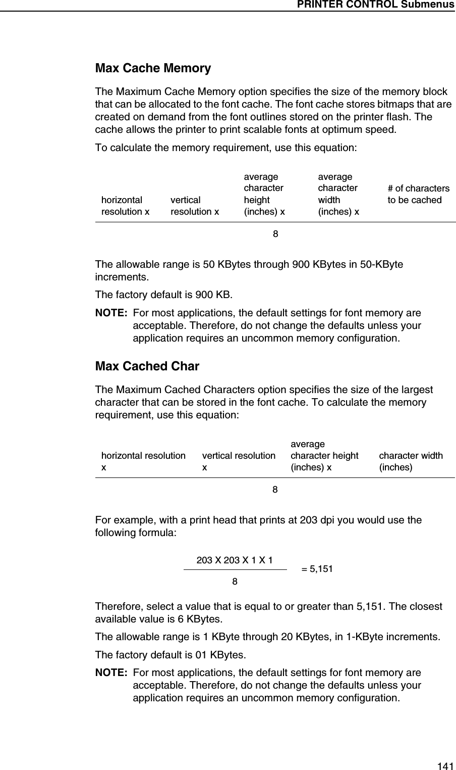 PRINTER CONTROL Submenus141Max Cache MemoryThe Maximum Cache Memory option specifies the size of the memory block that can be allocated to the font cache. The font cache stores bitmaps that are created on demand from the font outlines stored on the printer flash. The cache allows the printer to print scalable fonts at optimum speed.To calculate the memory requirement, use this equation:The allowable range is 50 KBytes through 900 KBytes in 50-KByte increments.The factory default is 900 KB.NOTE: For most applications, the default settings for font memory are acceptable. Therefore, do not change the defaults unless your application requires an uncommon memory configuration.Max Cached CharThe Maximum Cached Characters option specifies the size of the largest character that can be stored in the font cache. To calculate the memory requirement, use this equation:For example, with a print head that prints at 203 dpi you would use the following formula:Therefore, select a value that is equal to or greater than 5,151. The closest available value is 6 KBytes.The allowable range is 1 KByte through 20 KBytes, in 1-KByte increments.The factory default is 01 KBytes.NOTE: For most applications, the default settings for font memory are acceptable. Therefore, do not change the defaults unless your application requires an uncommon memory configuration.horizontal resolution xvertical resolution xaverage character height (inches) xaverage character width (inches) x# of charactersto be cached8horizontal resolution xvertical resolution xaverage character height (inches) xcharacter width (inches)8203 X 203 X 1 X 18= 5,151