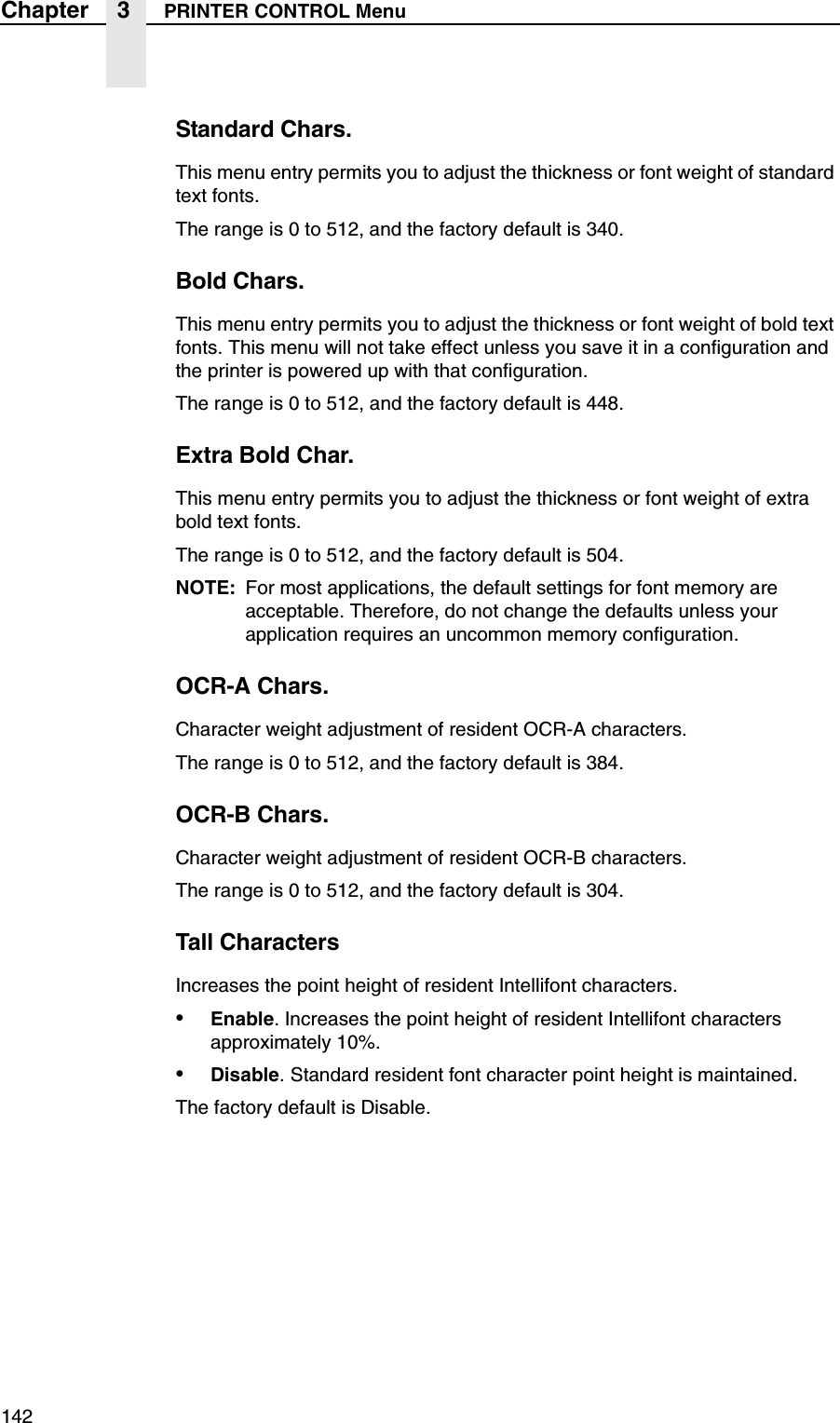 142Chapter 3 PRINTER CONTROL MenuStandard Chars.This menu entry permits you to adjust the thickness or font weight of standard text fonts.The range is 0 to 512, and the factory default is 340.Bold Chars.This menu entry permits you to adjust the thickness or font weight of bold text fonts. This menu will not take effect unless you save it in a configuration and the printer is powered up with that configuration.The range is 0 to 512, and the factory default is 448.Extra Bold Char.This menu entry permits you to adjust the thickness or font weight of extra bold text fonts.The range is 0 to 512, and the factory default is 504.NOTE: For most applications, the default settings for font memory are acceptable. Therefore, do not change the defaults unless your application requires an uncommon memory configuration.OCR-A Chars.Character weight adjustment of resident OCR-A characters.The range is 0 to 512, and the factory default is 384.OCR-B Chars.Character weight adjustment of resident OCR-B characters.The range is 0 to 512, and the factory default is 304.Tall CharactersIncreases the point height of resident Intellifont characters.&bull;Enable. Increases the point height of resident Intellifont characters approximately 10%.&bull;Disable. Standard resident font character point height is maintained.The factory default is Disable.