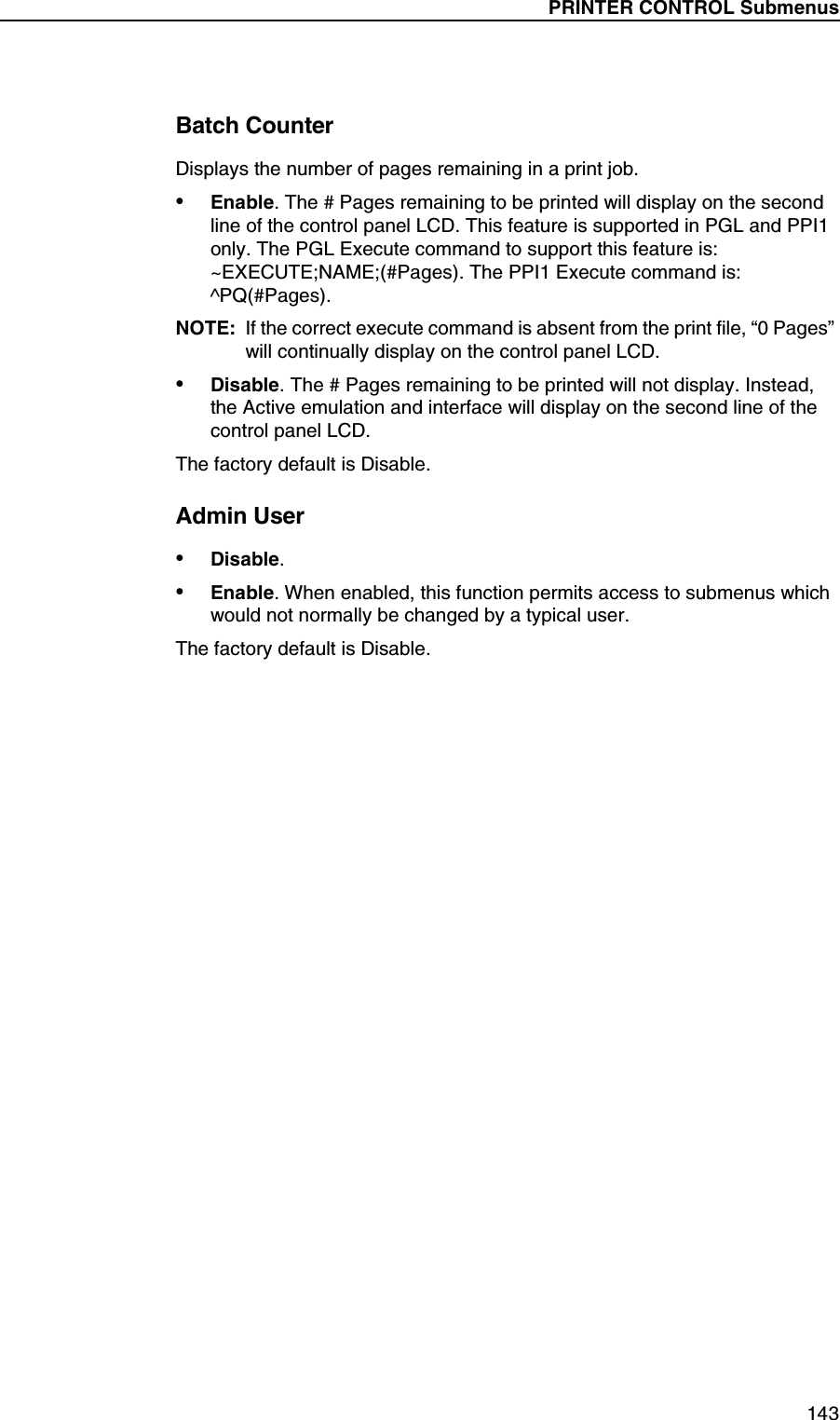 PRINTER CONTROL Submenus143Batch CounterDisplays the number of pages remaining in a print job.&bull;Enable. The # Pages remaining to be printed will display on the second line of the control panel LCD. This feature is supported in PGL and PPI1 only. The PGL Execute command to support this feature is: ~EXECUTE;NAME;(#Pages). The PPI1 Execute command is: ^PQ(#Pages).NOTE: If the correct execute command is absent from the print file, &ldquo;0 Pages&rdquo; will continually display on the control panel LCD.&bull;Disable. The # Pages remaining to be printed will not display. Instead, the Active emulation and interface will display on the second line of the control panel LCD.The factory default is Disable.Admin User&bull;Disable.&bull;Enable. When enabled, this function permits access to submenus which would not normally be changed by a typical user.The factory default is Disable.